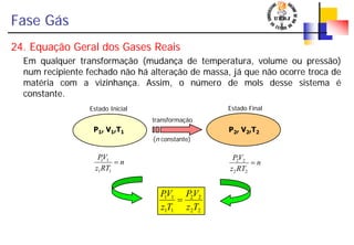 Fase Gás
24. Equação Geral dos Gases Reais
Em qualquer transformação (mudança de temperatura, volume ou pressão)
num recipiente fechado não há alteração de massa, já que não ocorre troca de
matéria com a vizinhança. Assim, o número de mols desse sistema é
constante.
P1, V1,T1 P2, V2,T2
transformação
(n constante)
Estado Inicial Estado Final
22
22
11
11
Tz
VP
Tz
VP
=
n
RTz
VP
=
22
22
n
RTz
VP
=
11
11
 