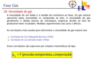 Fase Gás
28. Viscosidade do gás
A viscosidade de um fluido é a medida da resistência ao fluxo. Os gás natural
apresenta baixa viscosidade se comparado ao óleo. A viscosidade do gás
geralmente é obtida através de correlações empíricas devido ao fato de
produzirem bons resultados. Medidas experimentais são caras e difíceis.
As correlações mais usadas para determinar a viscosidade do gás natural são:
Correlação de Carr-Kobayashi-Burrows (1954)
Correlação de Lee-Gonzalez-Eakin (1966)
Essas correlações são expressas por relações matemáticas do tipo:
)composiçãora,temperatu(pressão,fμg =
 