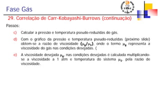 Fase Gás
29. Correlação de Carr-Kobayashi-Burrows (continuação)
Passos:
c) Calcular a pressão e temperatura pseudo-reduzidas do gás.
d) Com o gráfico da pressão e temperatura pseudo-reduzidas (próximo slide)
obtem-se a razão de viscosidade (μg/μ1), onde o termo μg representa a
viscosidade do gás nas condições desejadas. (
e) A viscosidade desejada μg, nas condições desejadas é calculada multiplicando-
se a viscosidade a 1 atm e temperatura do sistema μ1, pela razão de
viscosidade.
 