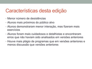 Características desta edição
•  Menor número de desistências
•  Alunos mais próximos do público alvo
•  Alunos demonstraram menor interação, mas fizeram mais
exercícios
•  Alunos foram mais cuidadosos e detalhistas e encontraram
erros que não haviam sido analisados em versões anteriores
•  Houve mais plágio de programas que em versões anteriores e
menos discussão que versões anteriores
 