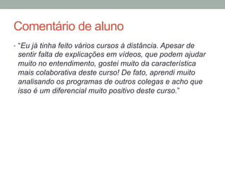 Comentário de aluno
•  “Eu já tinha feito vários cursos à distância. Apesar de
sentir falta de explicações em vídeos, que podem ajudar
muito no entendimento, gostei muito da característica
mais colaborativa deste curso! De fato, aprendi muito
analisando os programas de outros colegas e acho que
isso é um diferencial muito positivo deste curso.”
 