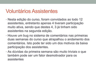 Voluntários Assistentes
•  Nesta edição do curso, foram convidados ao todo 12
assistentes, entretanto apenas 4 tiveram participação
muito ativa, sendo que destes 4, 3 já tinham sido
assistentes na segunda edição.
•  Houve um bug no sistema de comentários nas primeiras
duas semanas do curso que atrapalhou o andamento dos
comentários. Isto pode ter sido um dos motivos da baixa
participação dos assistentes.
•  As dúvidas da primeira semana são muito triviais o que
também pode ser um fator desmotivador para os
assistentes
 