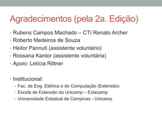 Agradecimentos (pela 2a. Edição)
•  Rubens Campos Machado – CTI Renato Archer
•  Roberto Medeiros de Souza
•  Heitor Pannuti (assistente voluntário)
•  Rossana Kantor (assistente voluntária)
•  Apoio: Letícia Rittner
•  Institucional:
•  Fac. de Eng. Elétrica e de Computação (Extensão)
•  Escola de Extensão da Unicamp – Extecamp
•  Universidade Estadual de Campinas - Unicamp
 