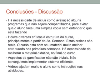 Conclusões - Discussão
•  Há necessidade de incluir como avaliação alguns
programas que não sejam compartilhados, para evitar
que o aluno faça uma simples cópia sem entender o que
está fazendo
•  Houve diversas críticas à estrutura do curso,
principalmente a partir da 3a. Semana. Estas críticas são
reais. O curso está com seu material muito melhor
estruturado nas primeiras semanas. Há necessidade de
melhorar o material didático, no final do curso.
•  Aspectos de gamification não são triviais. Não
conseguimos implementar sistema eficiente.
•  Vídeos ajudam muito o aluno como instruções nas
atividades.
 