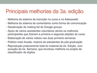Principais melhorias da 3a. edição
•  Melhoria do sistema de inscrição no curso e no Adessowiki
•  Melhoria do sistema de comentários como forma de comunicação
•  Desativação do mailing list do Google groups
•  Apoio de vários assistentes voluntários dentre os melhores
participantes que fizeram a primeira e segunda edições do curso
•  Elaboração de vários vídeos nas duas primeira semanas
•  Público mais focado: maioria de estudantes de pós-graduação
•  Reprodução praticamente total do material da 2a. Edição, com
exceção da 4a. Semana, que envolveu melhoria no projeto do
classificador de dígitos
 