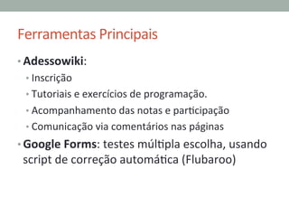 Ferramentas	
  Principais	
  
• Adessowiki:	
  	
  
• Inscrição	
  
• Tutoriais	
  e	
  exercícios	
  de	
  programação.	
  
• Acompanhamento	
  das	
  notas	
  e	
  parPcipação	
  
• Comunicação	
  via	
  comentários	
  nas	
  páginas	
  
• Google	
  Forms:	
  testes	
  múlPpla	
  escolha,	
  usando	
  
script	
  de	
  correção	
  automáPca	
  (Flubaroo)	
  
 