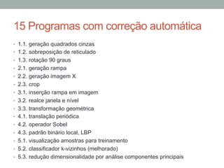 15 Programas com correção automática
•  1.1. geração quadrados cinzas
•  1.2. sobreposição de reticulado
•  1.3. rotação 90 graus
•  2.1. geração rampa
•  2.2. geração imagem X
•  2.3. crop
•  3.1. inserção rampa em imagem
•  3.2. realce janela e nível
•  3.3. transformação geométrica
•  4.1. translação periódica
•  4.2. operador Sobel
•  4.3. padrão binário local, LBP
•  5.1. visualização amostras para treinamento
•  5.2. classificador k-vizinhos (melhorado)
•  5.3. redução dimensionalidade por análise componentes principais
 