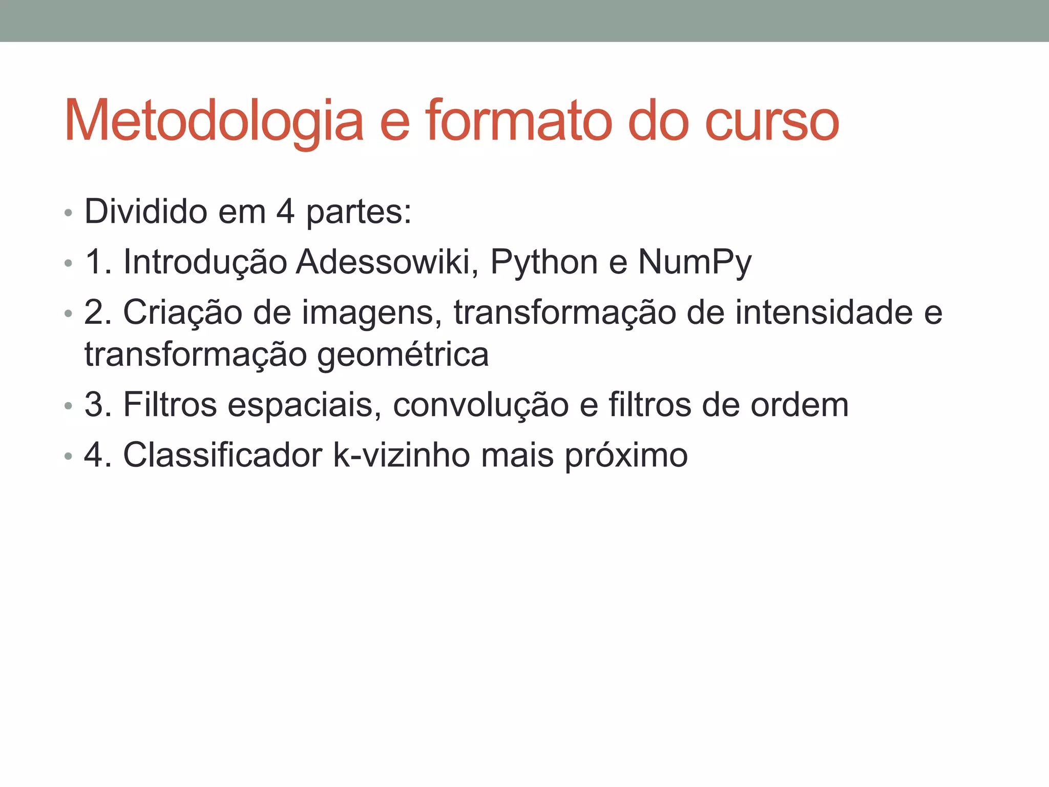 Metodologia e formato do curso
• Dividido em 4 partes:
• 1. Introdução Adessowiki, Python e NumPy
• 2. Criação de imagens, transformação de intensidade e

transformação geométrica
• 3. Filtros espaciais, convolução e filtros de ordem
• 4. Classificador k-vizinho mais próximo

 