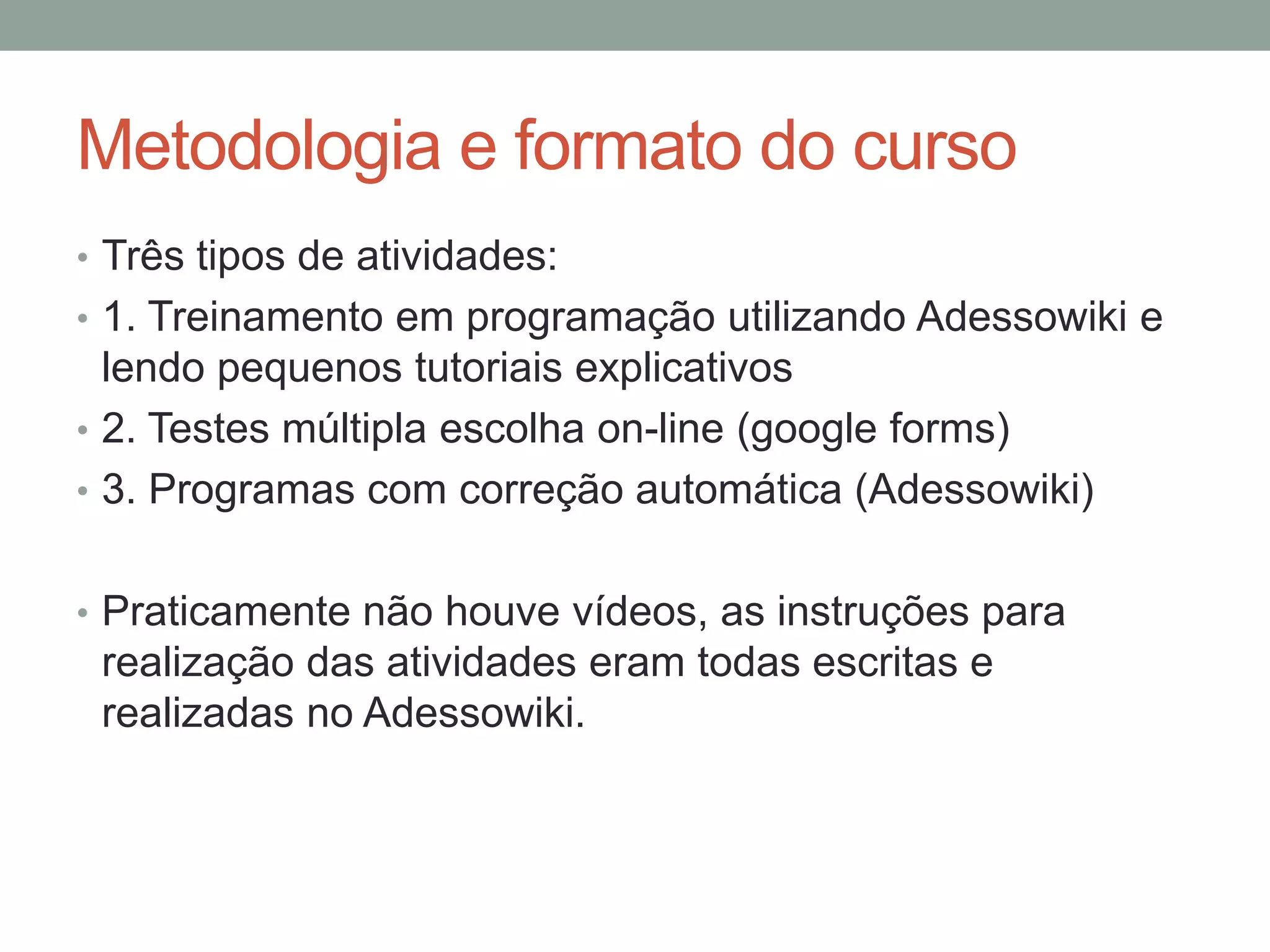 Metodologia e formato do curso
• Três tipos de atividades:
• 1. Treinamento em programação utilizando Adessowiki e

lendo pequenos tutoriais explicativos
• 2. Testes múltipla escolha on-line (google forms)
• 3. Programas com correção automática (Adessowiki)
• Praticamente não houve vídeos, as instruções para

realização das atividades eram todas escritas e
realizadas no Adessowiki.

 