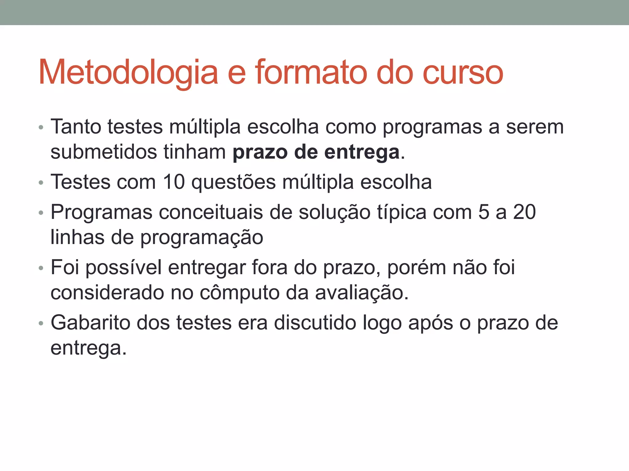 Metodologia e formato do curso
• Tanto testes múltipla escolha como programas a serem
•
•
•
•

submetidos tinham prazo de entrega.
Testes com 10 questões múltipla escolha
Programas conceituais de solução típica com 5 a 20
linhas de programação
Foi possível entregar fora do prazo, porém não foi
considerado no cômputo da avaliação.
Gabarito dos testes era discutido logo após o prazo de
entrega.

 