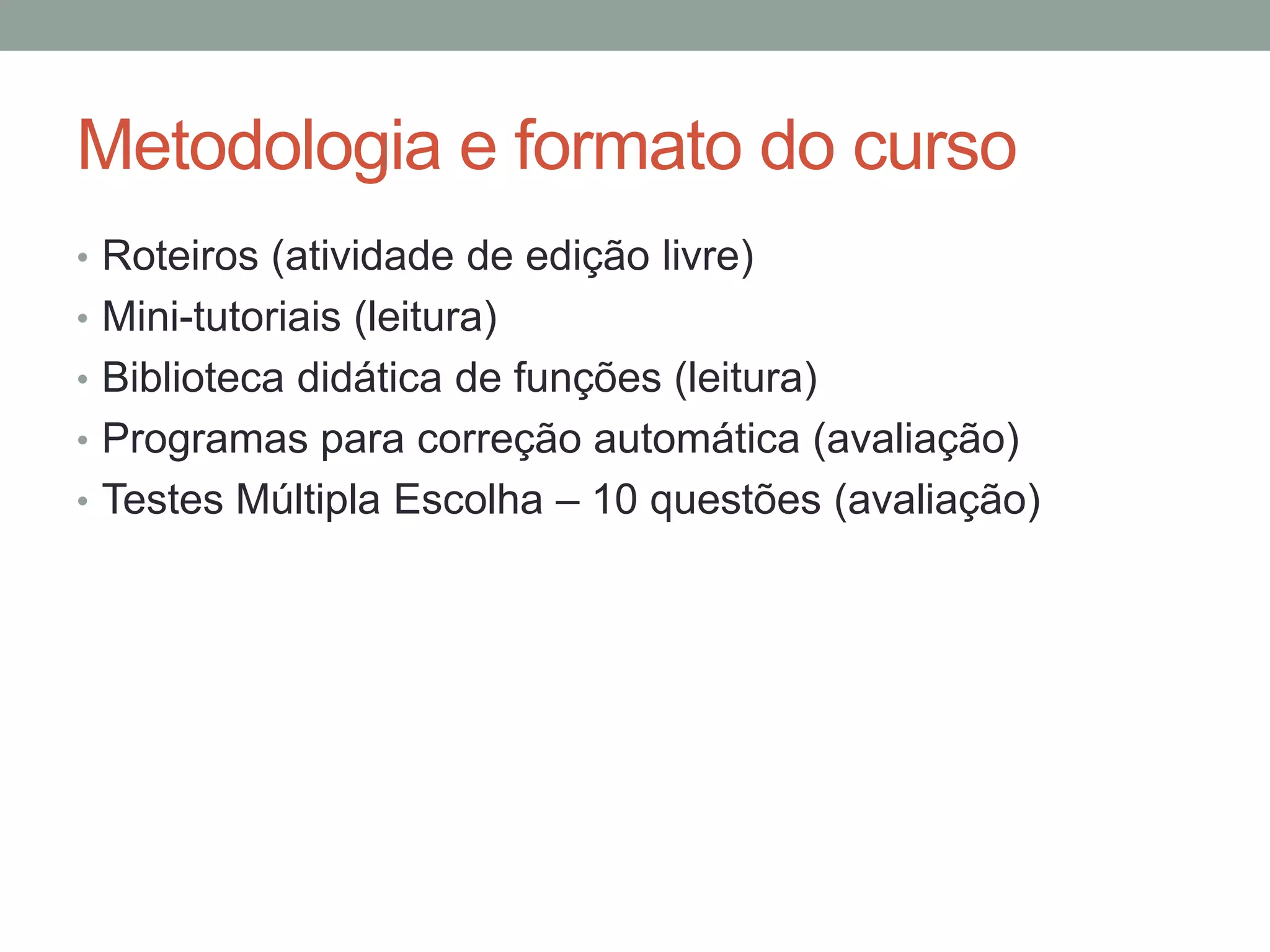 Metodologia e formato do curso
• Roteiros (atividade de edição livre)
• Mini-tutoriais (leitura)
• Biblioteca didática de funções (leitura)
• Programas para correção automática (avaliação)
• Testes Múltipla Escolha – 10 questões (avaliação)

 