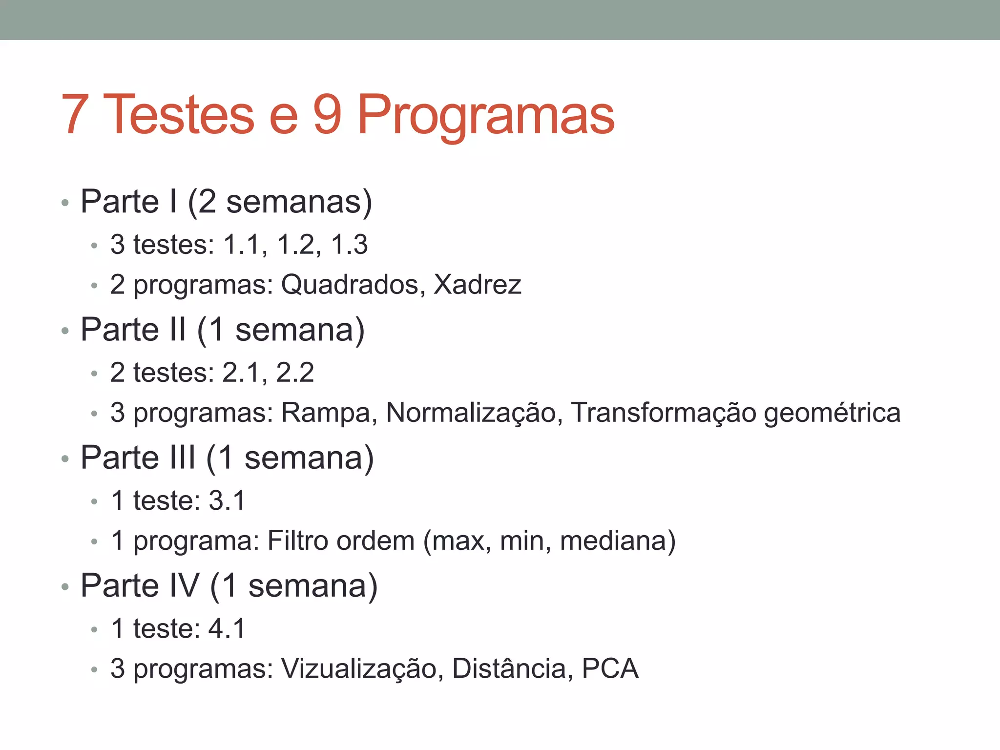 7 Testes e 9 Programas
• Parte I (2 semanas)
• 3 testes: 1.1, 1.2, 1.3
• 2 programas: Quadrados, Xadrez
• Parte II (1 semana)
• 2 testes: 2.1, 2.2
• 3 programas: Rampa, Normalização, Transformação geométrica
• Parte III (1 semana)
• 1 teste: 3.1
• 1 programa: Filtro ordem (max, min, mediana)
• Parte IV (1 semana)
• 1 teste: 4.1
• 3 programas: Vizualização, Distância, PCA

 