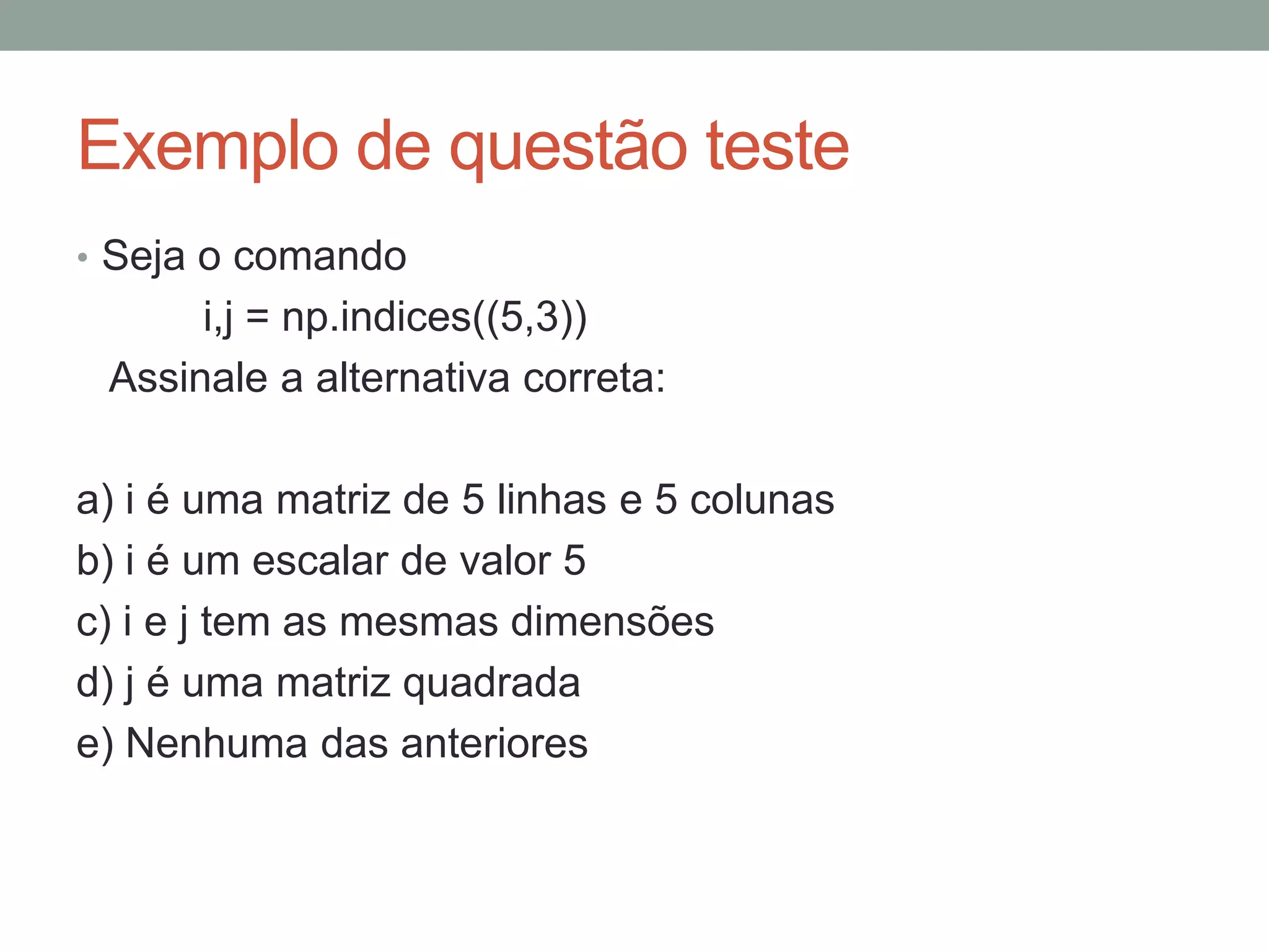 Exemplo de questão teste
• Seja o comando

i,j = np.indices((5,3))
Assinale a alternativa correta:
a) i é uma matriz de 5 linhas e 5 colunas
b) i é um escalar de valor 5
c) i e j tem as mesmas dimensões
d) j é uma matriz quadrada
e) Nenhuma das anteriores

 