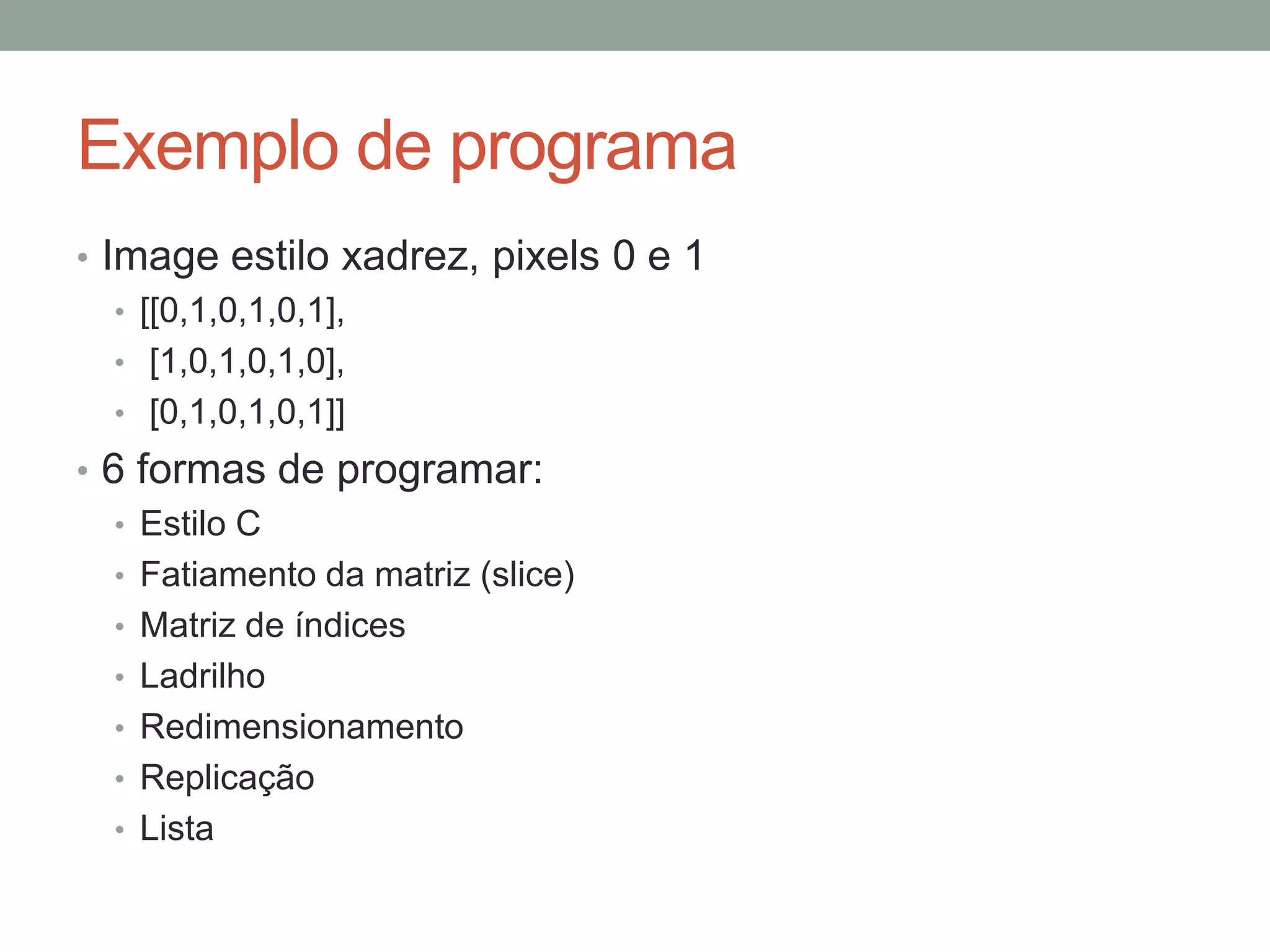 Exemplo de programa
• Image estilo xadrez, pixels 0 e 1
• [[0,1,0,1,0,1],
• [1,0,1,0,1,0],
• [0,1,0,1,0,1]]
• 6 formas de programar:
• Estilo C
• Fatiamento da matriz (slice)
• Matriz de índices
• Ladrilho
• Redimensionamento
• Replicação
• Lista

 