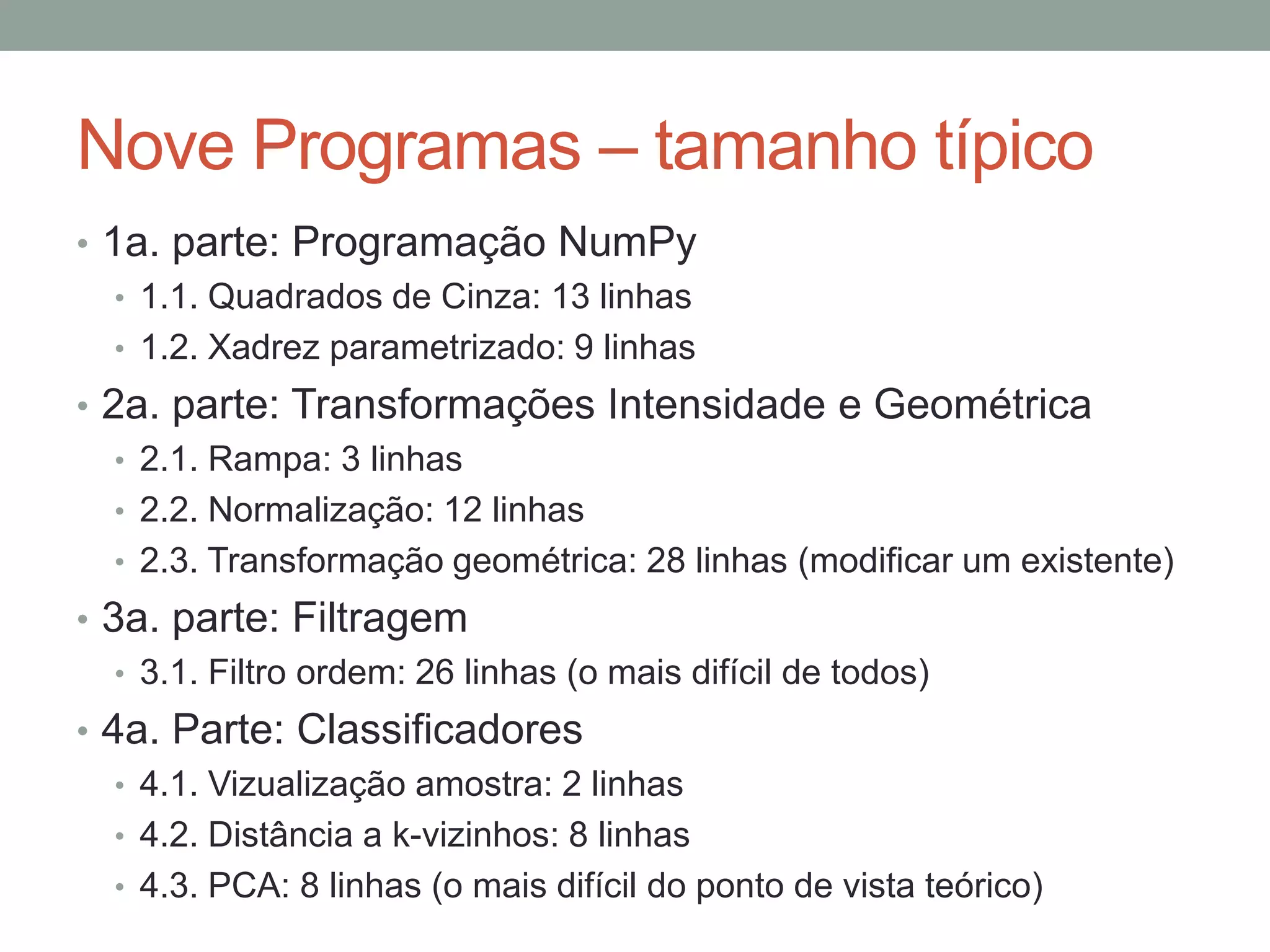 Nove Programas – tamanho típico
• 1a. parte: Programação NumPy
• 1.1. Quadrados de Cinza: 13 linhas
• 1.2. Xadrez parametrizado: 9 linhas
• 2a. parte: Transformações Intensidade e Geométrica
• 2.1. Rampa: 3 linhas
• 2.2. Normalização: 12 linhas
• 2.3. Transformação geométrica: 28 linhas (modificar um existente)
• 3a. parte: Filtragem
• 3.1. Filtro ordem: 26 linhas (o mais difícil de todos)
• 4a. Parte: Classificadores
• 4.1. Vizualização amostra: 2 linhas
• 4.2. Distância a k-vizinhos: 8 linhas
• 4.3. PCA: 8 linhas (o mais difícil do ponto de vista teórico)

 