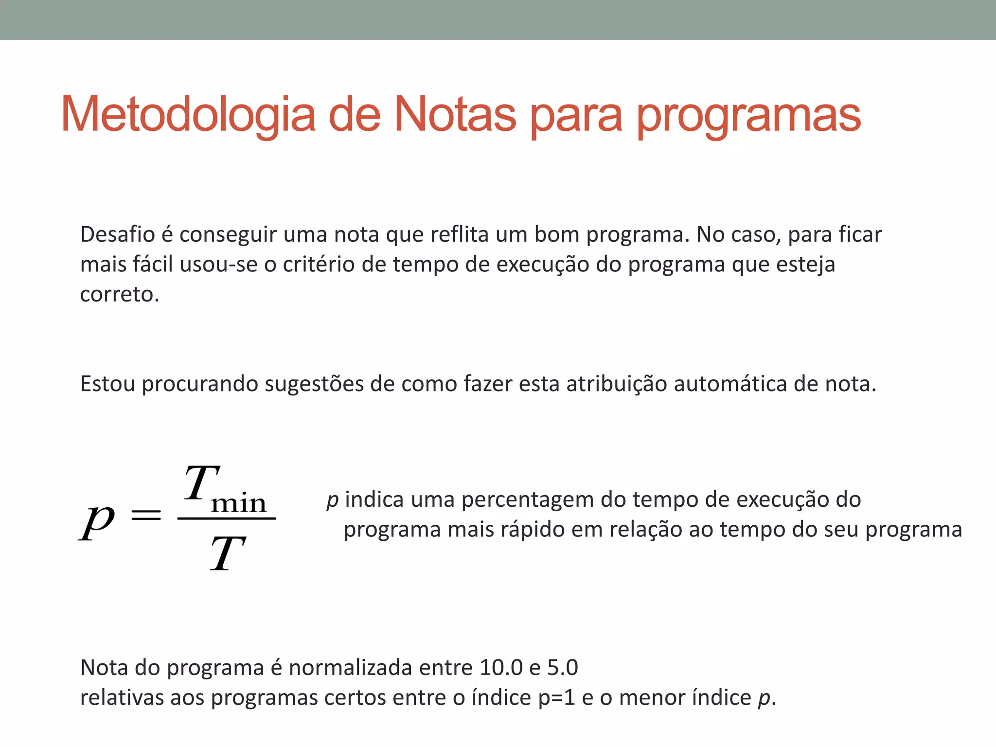 Metodologia de Notas para programas
Desafio é conseguir uma nota que reflita um bom programa. No caso, para ficar
mais fácil usou-se o critério de tempo de execução do programa que esteja
correto.

Estou procurando sugestões de como fazer esta atribuição automática de nota.

Tmin
p=
T

p indica uma percentagem do tempo de execução do
programa mais rápido em relação ao tempo do seu programa

Nota do programa é normalizada entre 10.0 e 5.0
relativas aos programas certos entre o índice p=1 e o menor índice p.

 