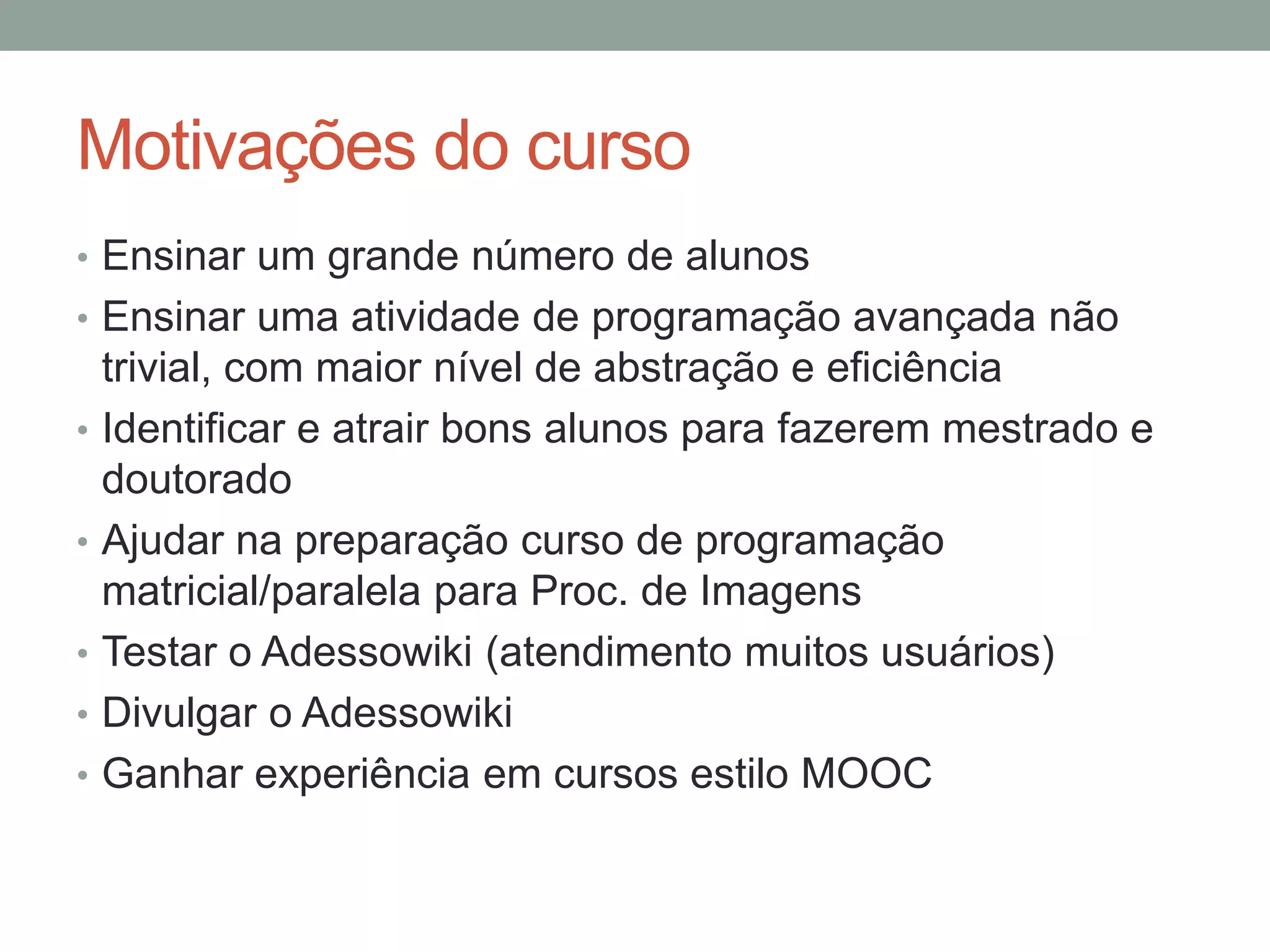 Motivações do curso
• Ensinar um grande número de alunos
• Ensinar uma atividade de programação avançada não
•
•
•
•

•

trivial, com maior nível de abstração e eficiência
Identificar e atrair bons alunos para fazerem mestrado e
doutorado
Ajudar na preparação curso de programação
matricial/paralela para Proc. de Imagens
Testar o Adessowiki (atendimento muitos usuários)
Divulgar o Adessowiki
Ganhar experiência em cursos estilo MOOC

 