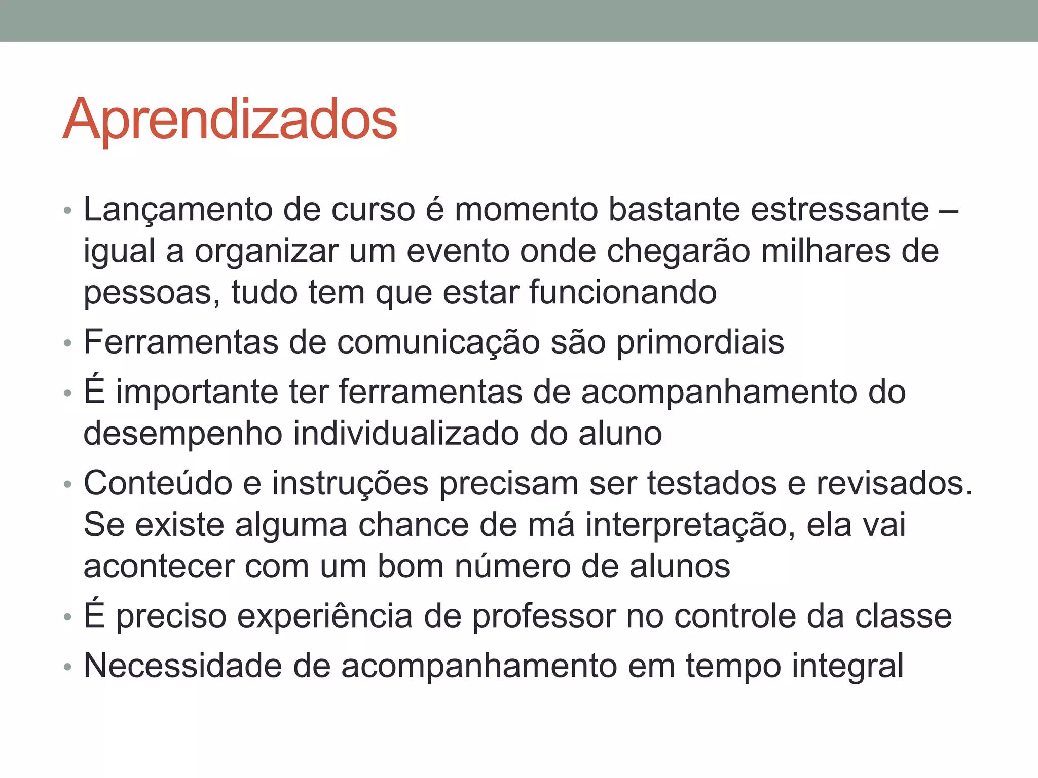 Aprendizados
• Lançamento de curso é momento bastante estressante –

•
•
•

•
•

igual a organizar um evento onde chegarão milhares de
pessoas, tudo tem que estar funcionando
Ferramentas de comunicação são primordiais
É importante ter ferramentas de acompanhamento do
desempenho individualizado do aluno
Conteúdo e instruções precisam ser testados e revisados.
Se existe alguma chance de má interpretação, ela vai
acontecer com um bom número de alunos
É preciso experiência de professor no controle da classe
Necessidade de acompanhamento em tempo integral

 