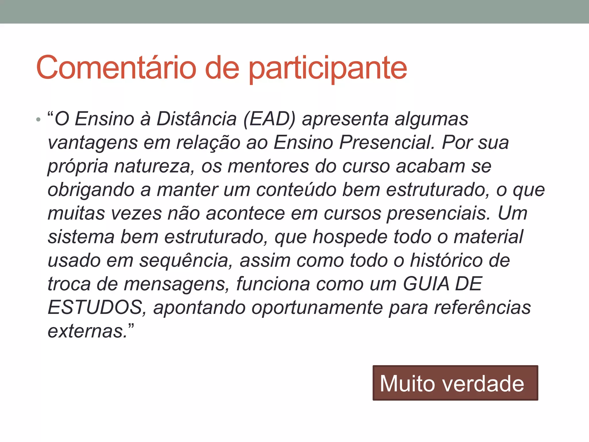 Comentário de participante
• ―O Ensino à Distância (EAD) apresenta algumas

vantagens em relação ao Ensino Presencial. Por sua
própria natureza, os mentores do curso acabam se
obrigando a manter um conteúdo bem estruturado, o que
muitas vezes não acontece em cursos presenciais. Um
sistema bem estruturado, que hospede todo o material
usado em sequência, assim como todo o histórico de
troca de mensagens, funciona como um GUIA DE
ESTUDOS, apontando oportunamente para referências
externas.‖

Muito verdade

 