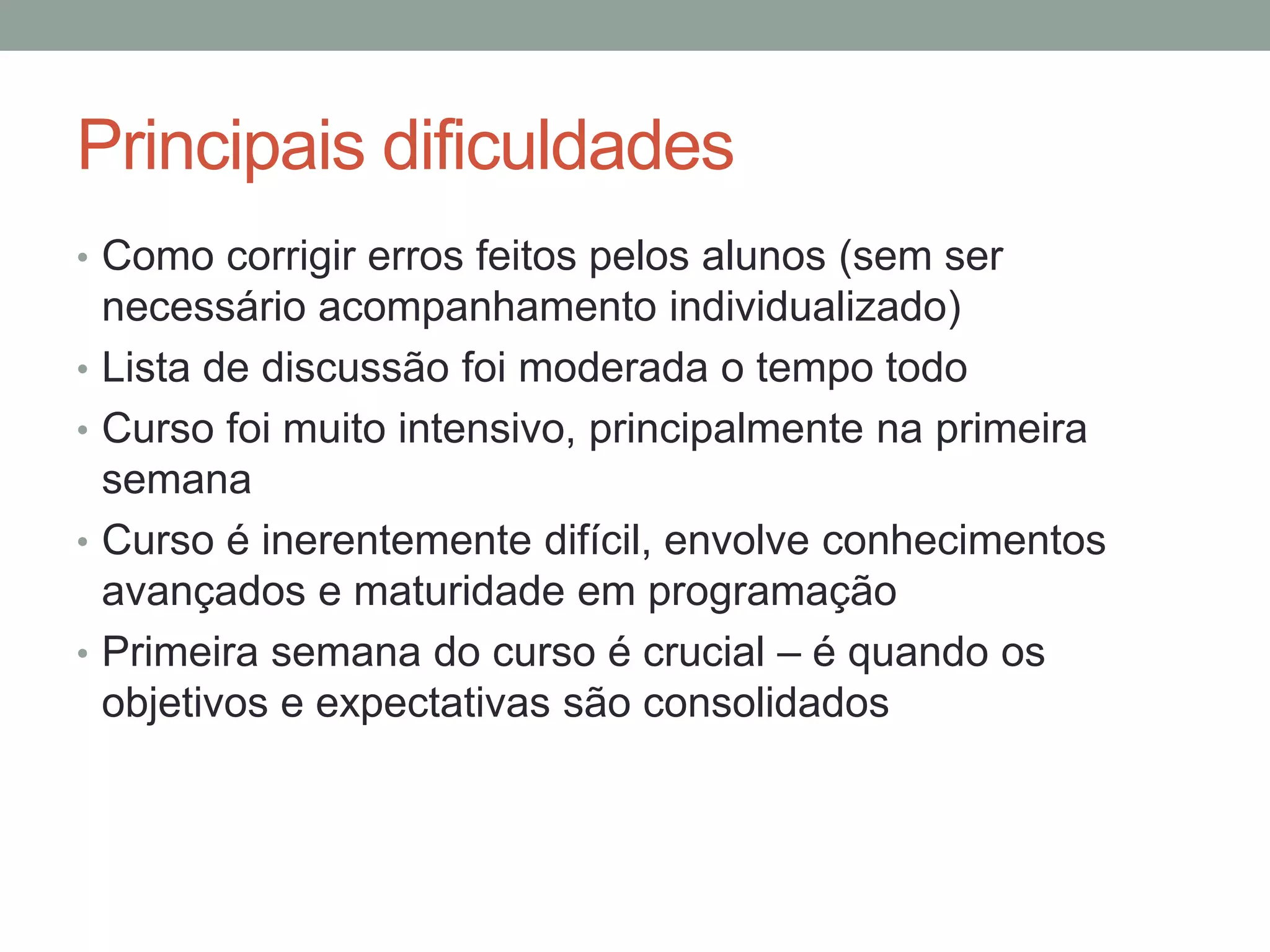 Principais dificuldades
• Como corrigir erros feitos pelos alunos (sem ser
•
•
•
•

necessário acompanhamento individualizado)
Lista de discussão foi moderada o tempo todo
Curso foi muito intensivo, principalmente na primeira
semana
Curso é inerentemente difícil, envolve conhecimentos
avançados e maturidade em programação
Primeira semana do curso é crucial – é quando os
objetivos e expectativas são consolidados

 