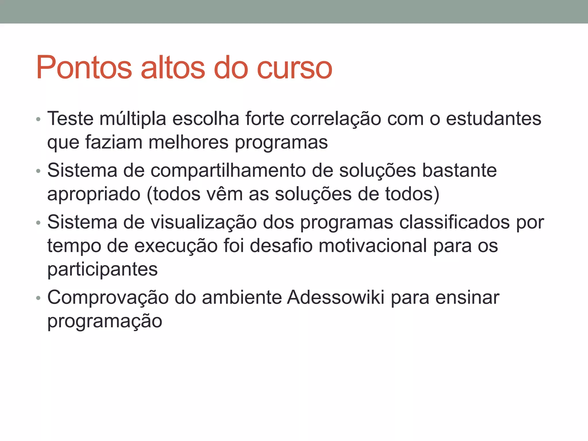 Pontos altos do curso
• Teste múltipla escolha forte correlação com o estudantes

que faziam melhores programas
• Sistema de compartilhamento de soluções bastante
apropriado (todos vêm as soluções de todos)
• Sistema de visualização dos programas classificados por
tempo de execução foi desafio motivacional para os
participantes
• Comprovação do ambiente Adessowiki para ensinar
programação

 