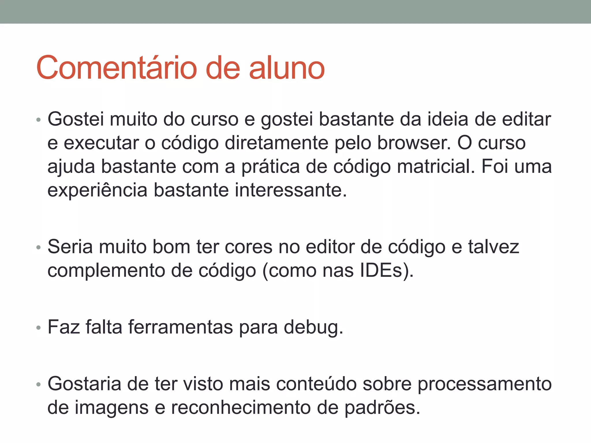 Comentário de aluno
• Gostei muito do curso e gostei bastante da ideia de editar

e executar o código diretamente pelo browser. O curso
ajuda bastante com a prática de código matricial. Foi uma
experiência bastante interessante.
• Seria muito bom ter cores no editor de código e talvez

complemento de código (como nas IDEs).
• Faz falta ferramentas para debug.
• Gostaria de ter visto mais conteúdo sobre processamento

de imagens e reconhecimento de padrões.

 