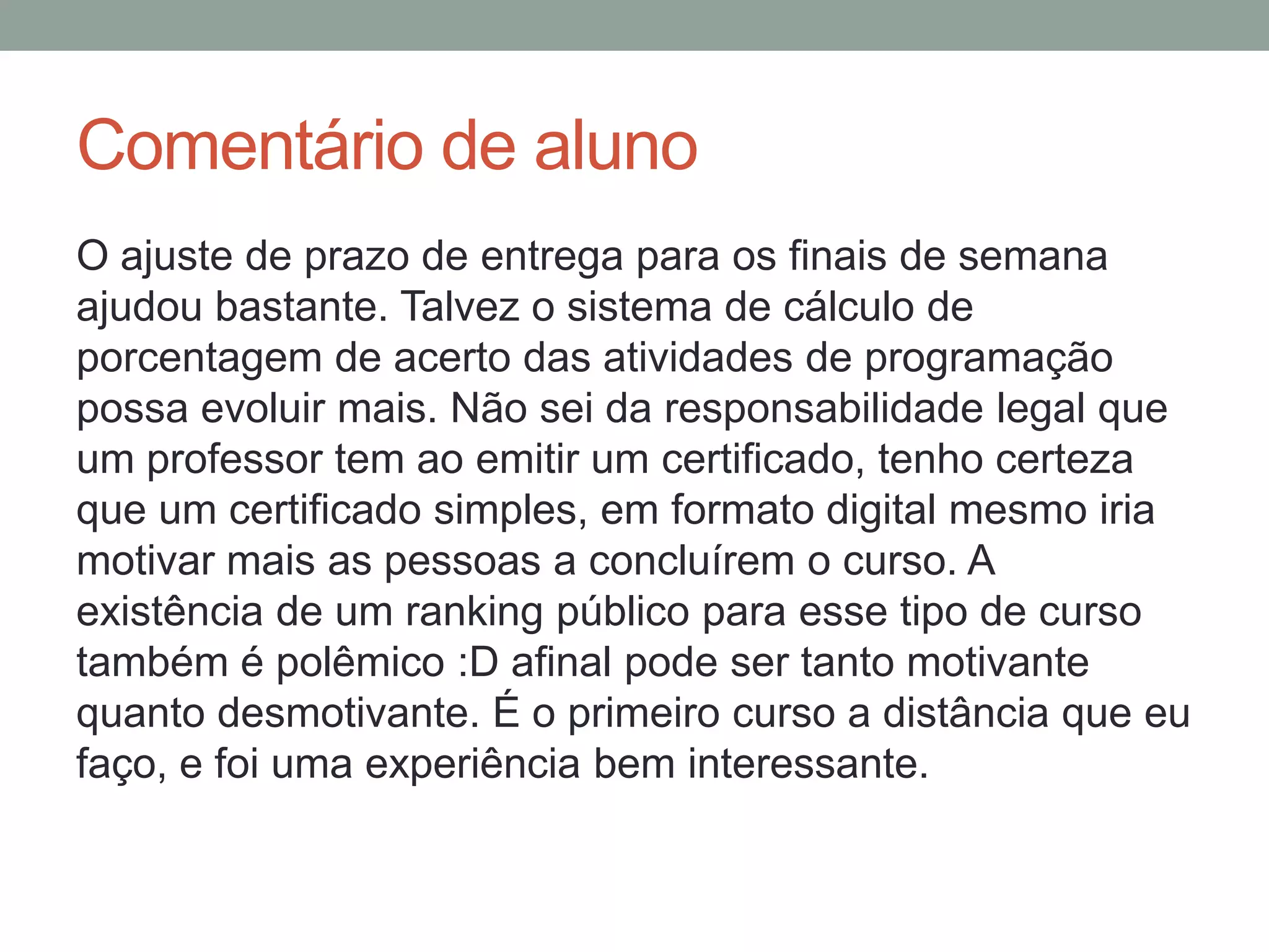 Comentário de aluno
O ajuste de prazo de entrega para os finais de semana
ajudou bastante. Talvez o sistema de cálculo de
porcentagem de acerto das atividades de programação
possa evoluir mais. Não sei da responsabilidade legal que
um professor tem ao emitir um certificado, tenho certeza
que um certificado simples, em formato digital mesmo iria
motivar mais as pessoas a concluírem o curso. A
existência de um ranking público para esse tipo de curso
também é polêmico :D afinal pode ser tanto motivante
quanto desmotivante. É o primeiro curso a distância que eu
faço, e foi uma experiência bem interessante.

 