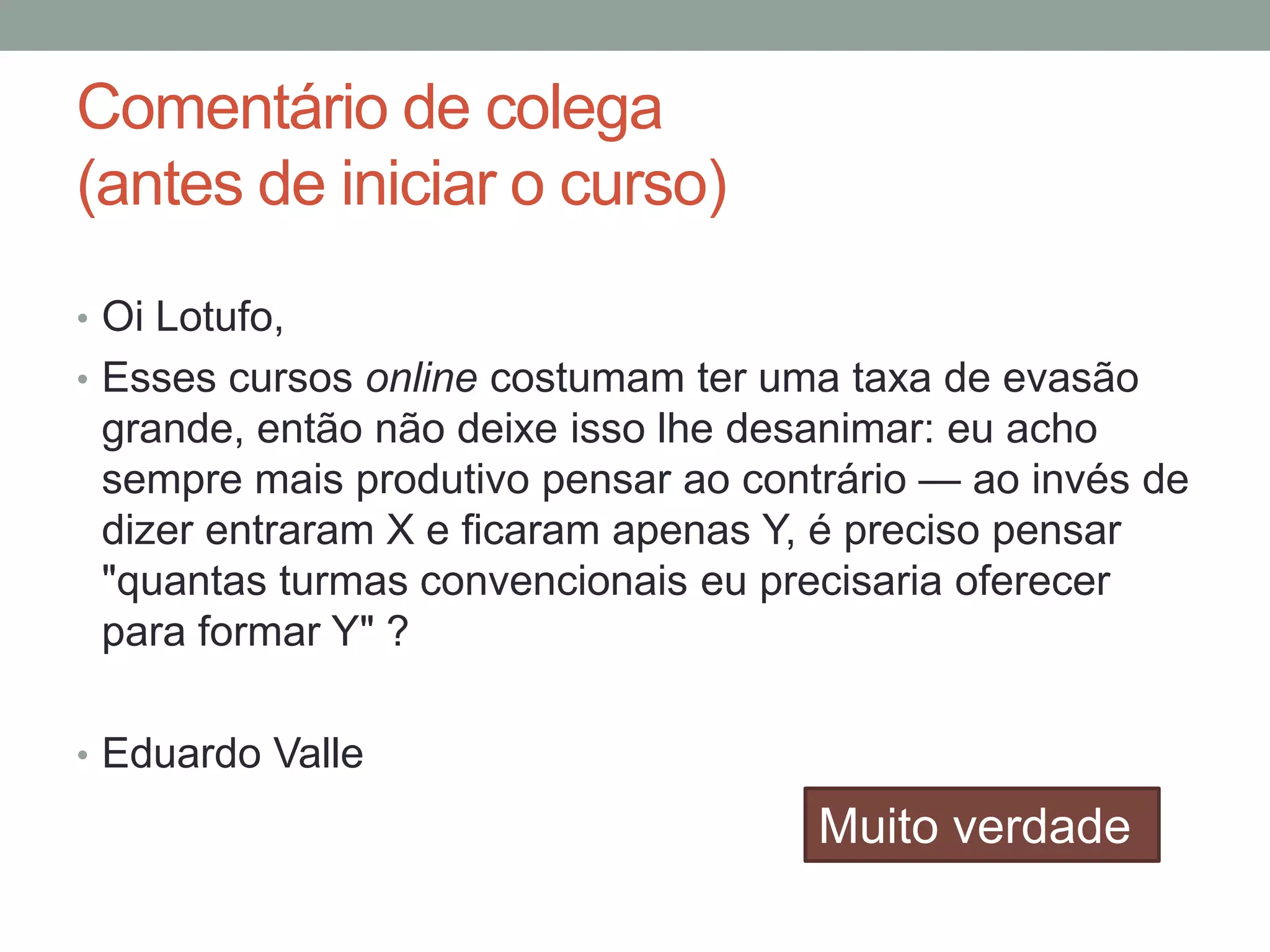 Comentário de colega
(antes de iniciar o curso)
• Oi Lotufo,
• Esses cursos online costumam ter uma taxa de evasão

grande, então não deixe isso lhe desanimar: eu acho
sempre mais produtivo pensar ao contrário — ao invés de
dizer entraram X e ficaram apenas Y, é preciso pensar
"quantas turmas convencionais eu precisaria oferecer
para formar Y" ?
• Eduardo Valle

Muito verdade

 