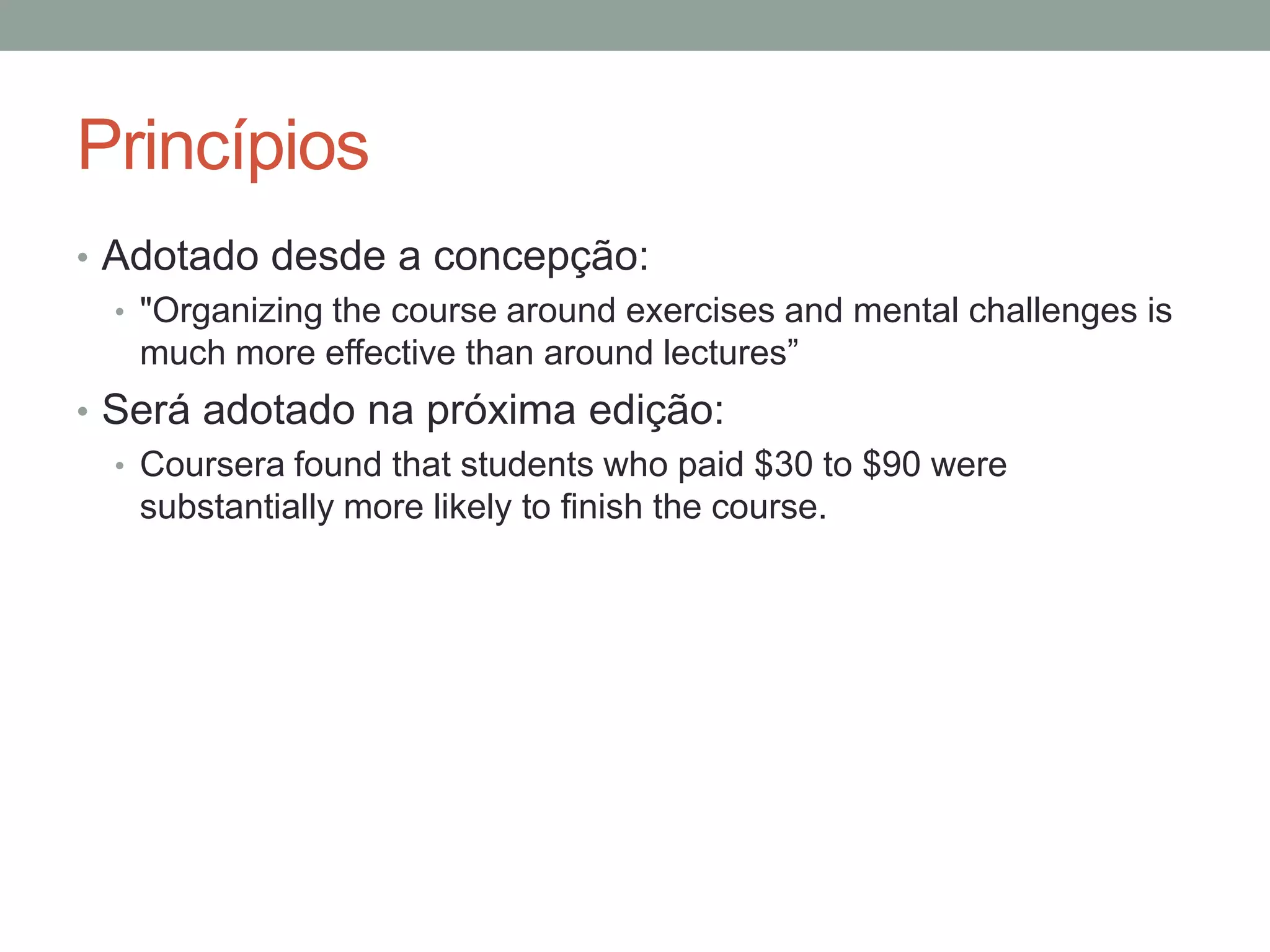 Princípios
• Adotado desde a concepção:
• "Organizing the course around exercises and mental challenges is
much more effective than around lectures‖
• Será adotado na próxima edição:
• Coursera found that students who paid $30 to $90 were
substantially more likely to finish the course.

 