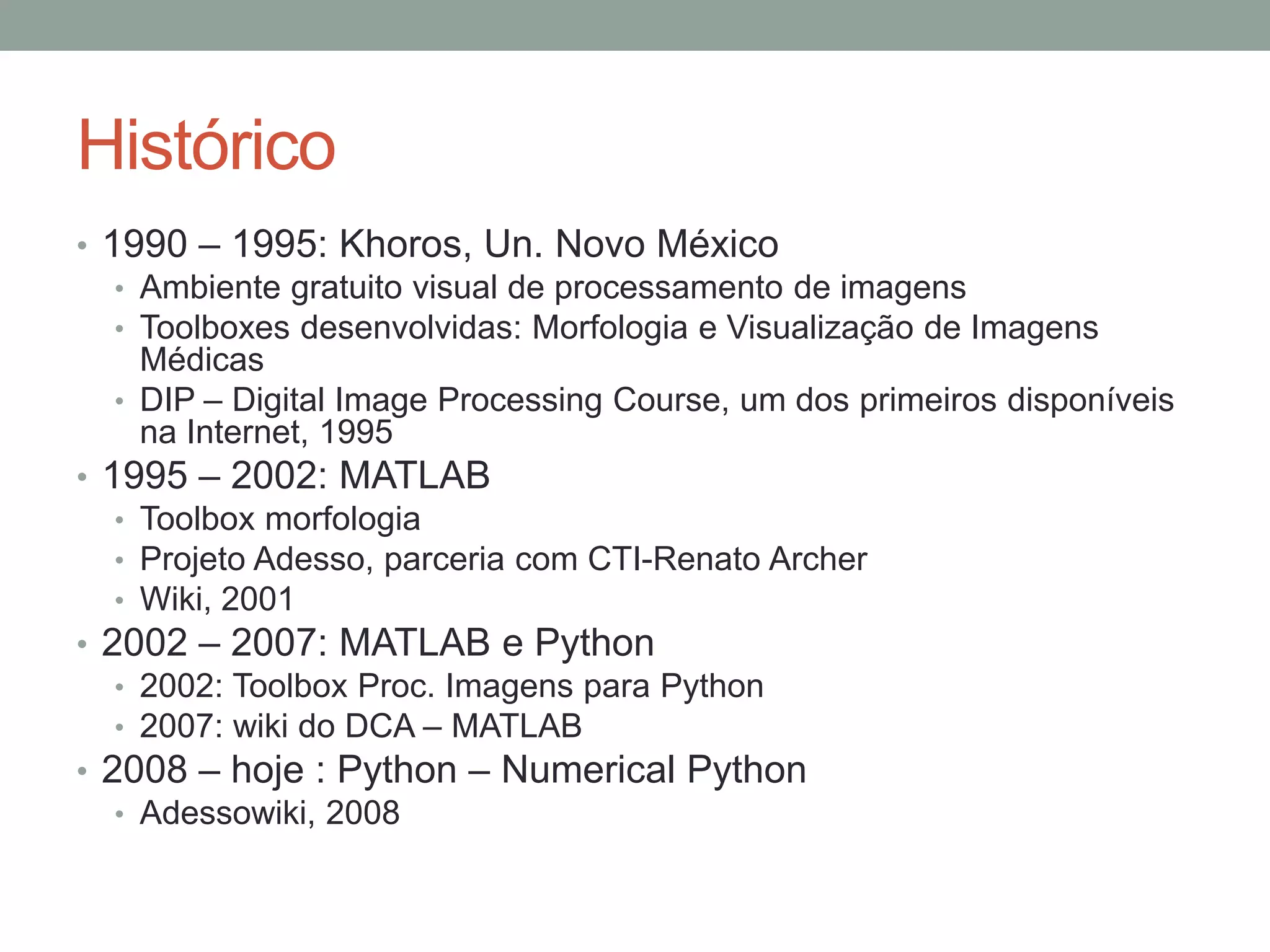 Histórico
• 1990 – 1995: Khoros, Un. Novo México
• Ambiente gratuito visual de processamento de imagens
• Toolboxes desenvolvidas: Morfologia e Visualização de Imagens
Médicas
• DIP – Digital Image Processing Course, um dos primeiros disponíveis
na Internet, 1995
• 1995 – 2002: MATLAB
• Toolbox morfologia
• Projeto Adesso, parceria com CTI-Renato Archer
• Wiki, 2001
• 2002 – 2007: MATLAB e Python
• 2002: Toolbox Proc. Imagens para Python
• 2007: wiki do DCA – MATLAB
• 2008 – hoje : Python – Numerical Python
• Adessowiki, 2008

 