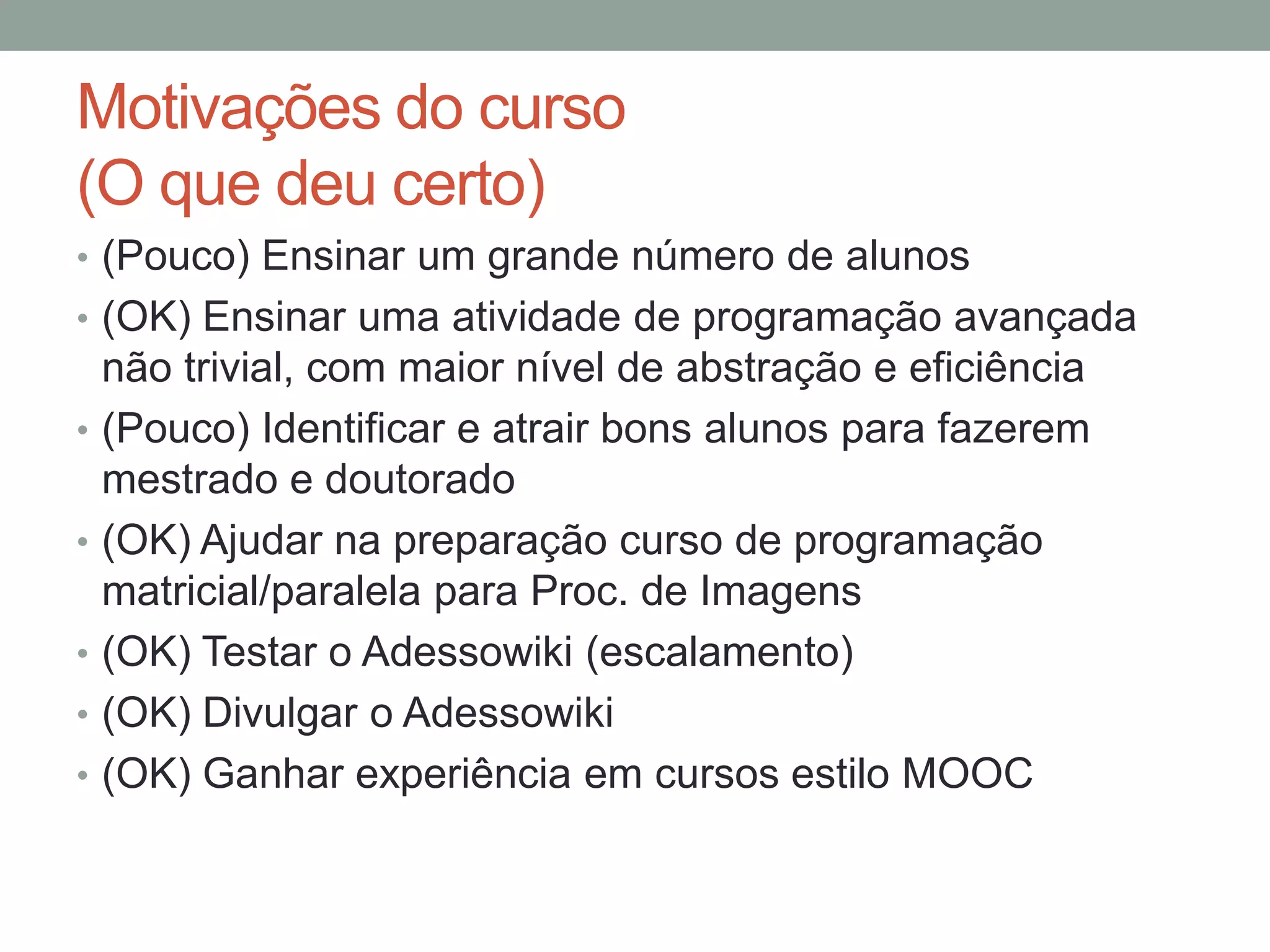 Motivações do curso
(O que deu certo)
• (Pouco) Ensinar um grande número de alunos
• (OK) Ensinar uma atividade de programação avançada
•
•
•
•

•

não trivial, com maior nível de abstração e eficiência
(Pouco) Identificar e atrair bons alunos para fazerem
mestrado e doutorado
(OK) Ajudar na preparação curso de programação
matricial/paralela para Proc. de Imagens
(OK) Testar o Adessowiki (escalamento)
(OK) Divulgar o Adessowiki
(OK) Ganhar experiência em cursos estilo MOOC

 
