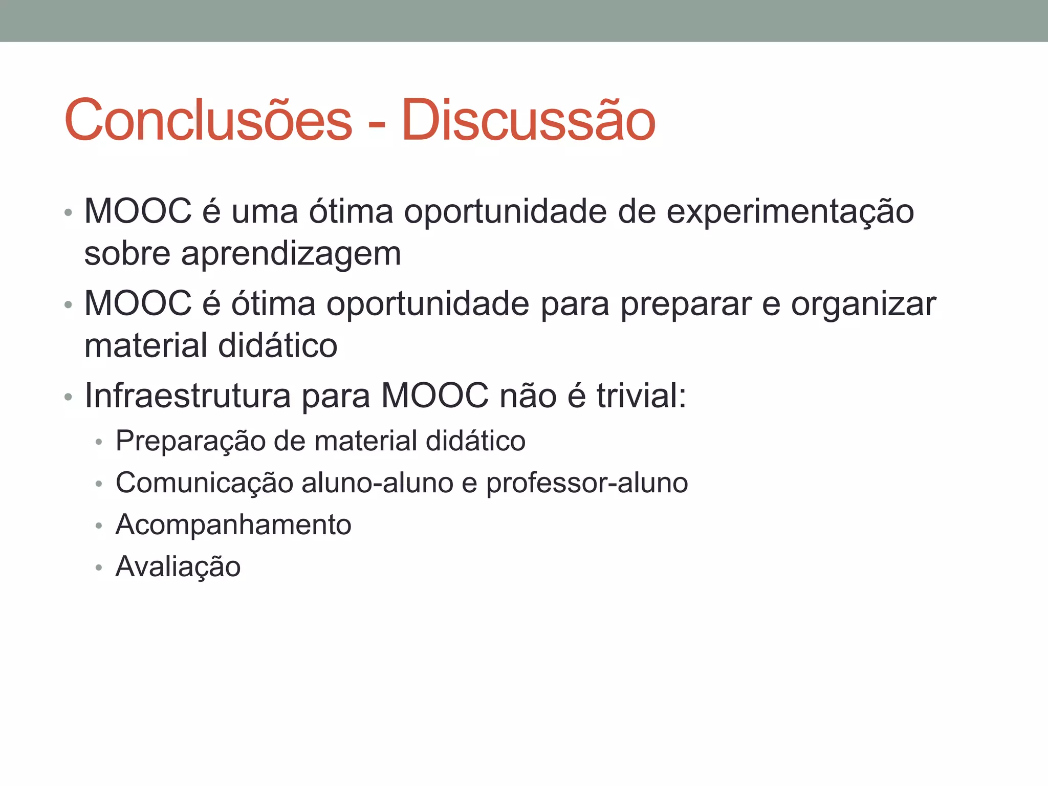 Conclusões - Discussão
• MOOC é uma ótima oportunidade de experimentação

sobre aprendizagem
• MOOC é ótima oportunidade para preparar e organizar
material didático
• Infraestrutura para MOOC não é trivial:
• Preparação de material didático
• Comunicação aluno-aluno e professor-aluno
• Acompanhamento
• Avaliação

 