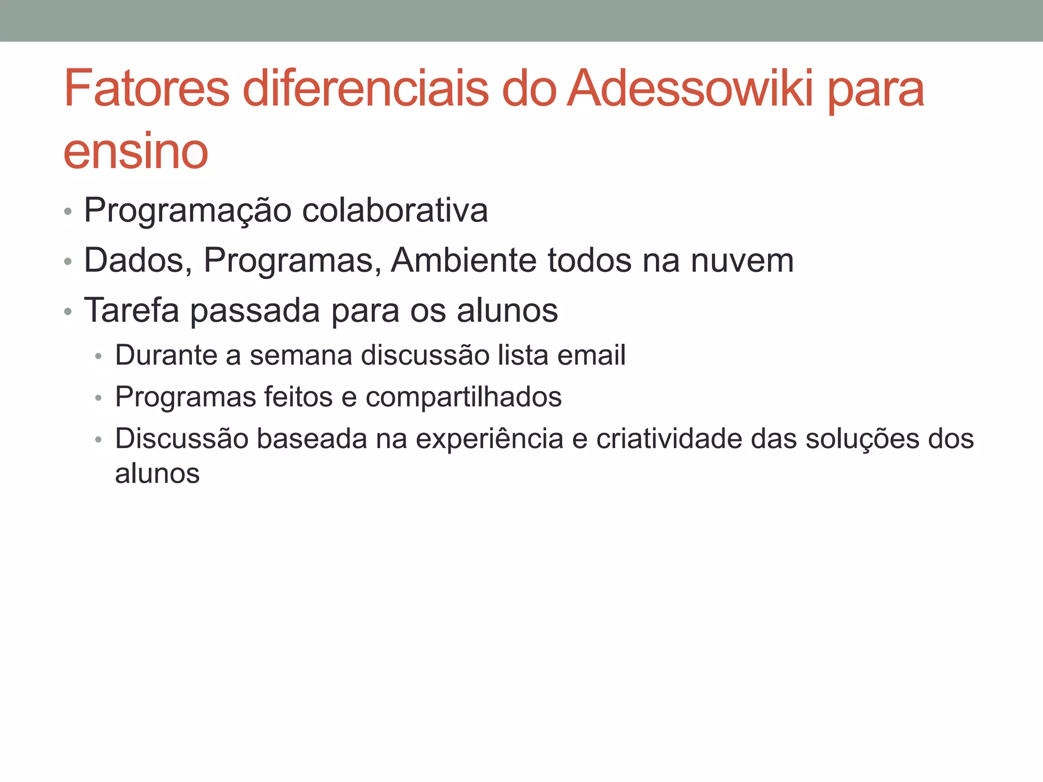 Fatores diferenciais do Adessowiki para
ensino
• Programação colaborativa
• Dados, Programas, Ambiente todos na nuvem
• Tarefa passada para os alunos
• Durante a semana discussão lista email
• Programas feitos e compartilhados
• Discussão baseada na experiência e criatividade das soluções dos
alunos

 
