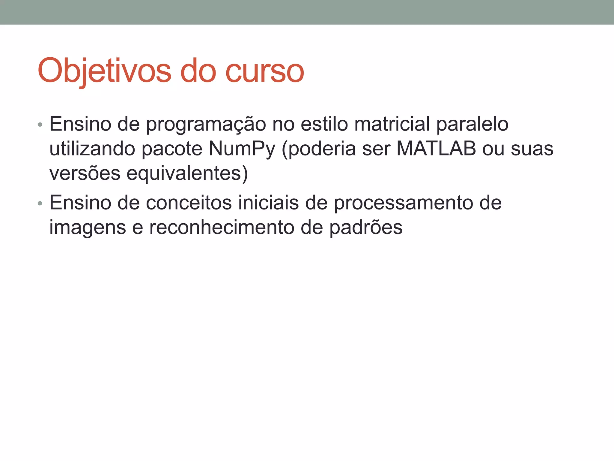 Objetivos do curso
• Ensino de programação no estilo matricial paralelo

utilizando pacote NumPy (poderia ser MATLAB ou suas
versões equivalentes)
• Ensino de conceitos iniciais de processamento de
imagens e reconhecimento de padrões

 