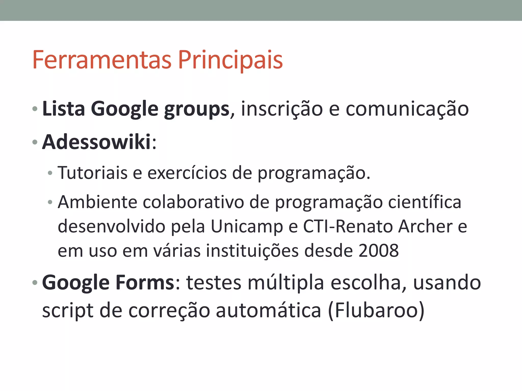 Ferramentas Principais
• Lista Google groups, inscrição e comunicação

• Adessowiki:
• Tutoriais e exercícios de programação.
• Ambiente colaborativo de programação científica

desenvolvido pela Unicamp e CTI-Renato Archer e
em uso em várias instituições desde 2008
• Google Forms: testes múltipla escolha, usando

script de correção automática (Flubaroo)

 