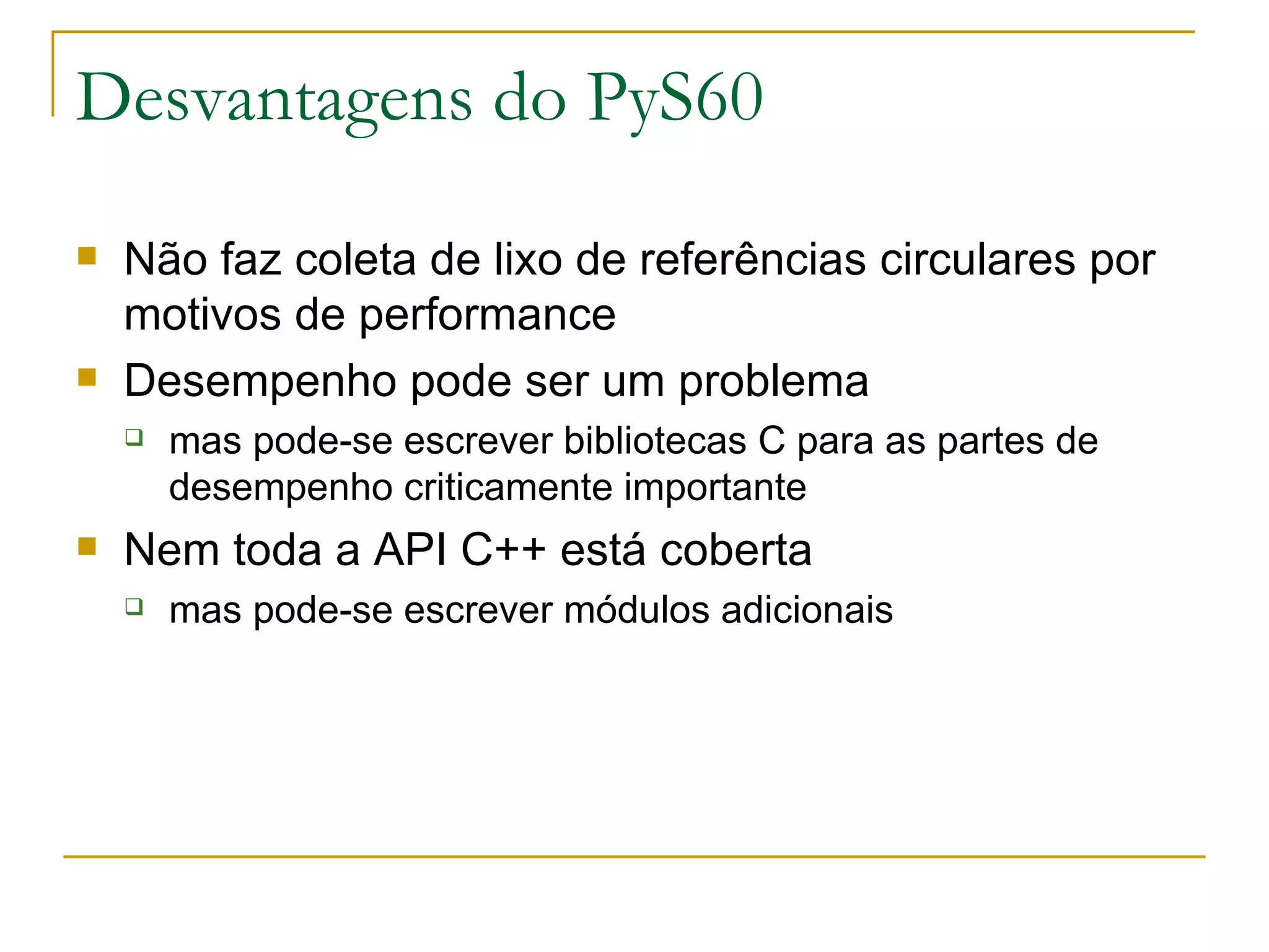 Desvantagens do PyS60 Não faz coleta de lixo de referências circulares por motivos de performance Desempenho pode ser um problema mas pode-se escrever bibliotecas C para as partes de desempenho criticamente importante Nem toda a API C++ está coberta mas pode-se escrever módulos adicionais 