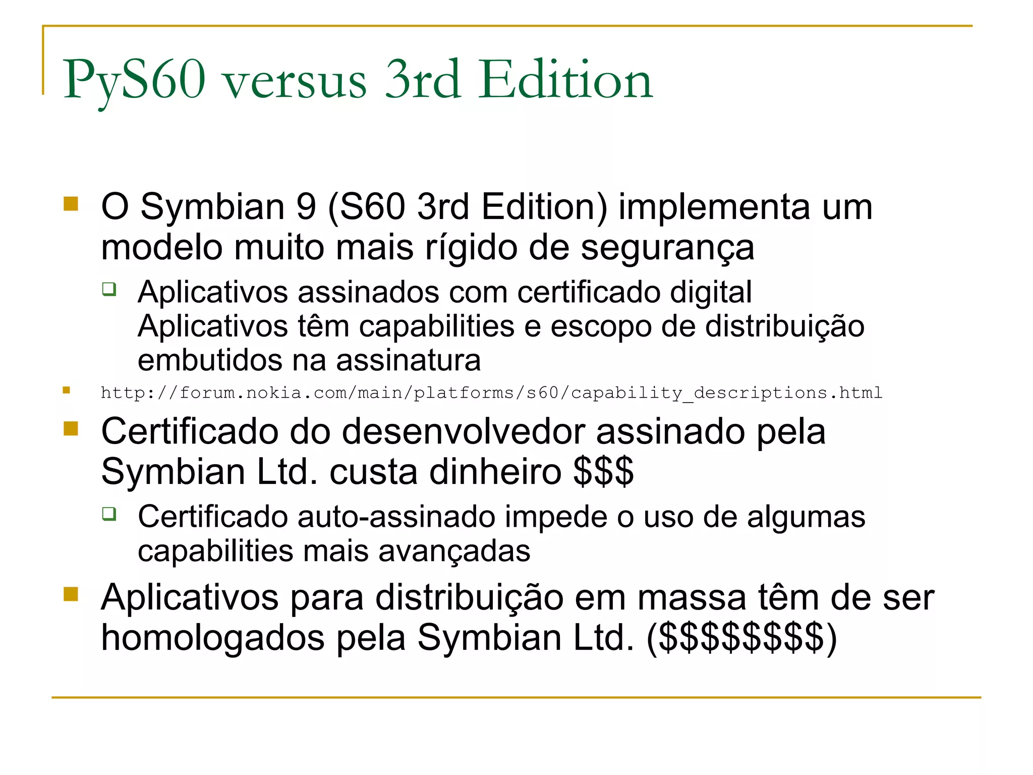 PyS60 versus 3rd Edition O Symbian 9 (S60 3rd Edition) implementa um modelo muito mais rígido de segurança Aplicativos assinados com certificado digital Aplicativos têm capabilities e escopo de distribuição embutidos na assinatura http://forum.nokia.com/main/platforms/s60/capability_descriptions.html Certificado do desenvolvedor assinado pela Symbian Ltd. custa dinheiro $$$ Certificado auto-assinado impede o uso de algumas capabilities mais avançadas Aplicativos para distribuição em massa têm de ser homologados pela Symbian Ltd. ($$$$$$$$) ‏ 