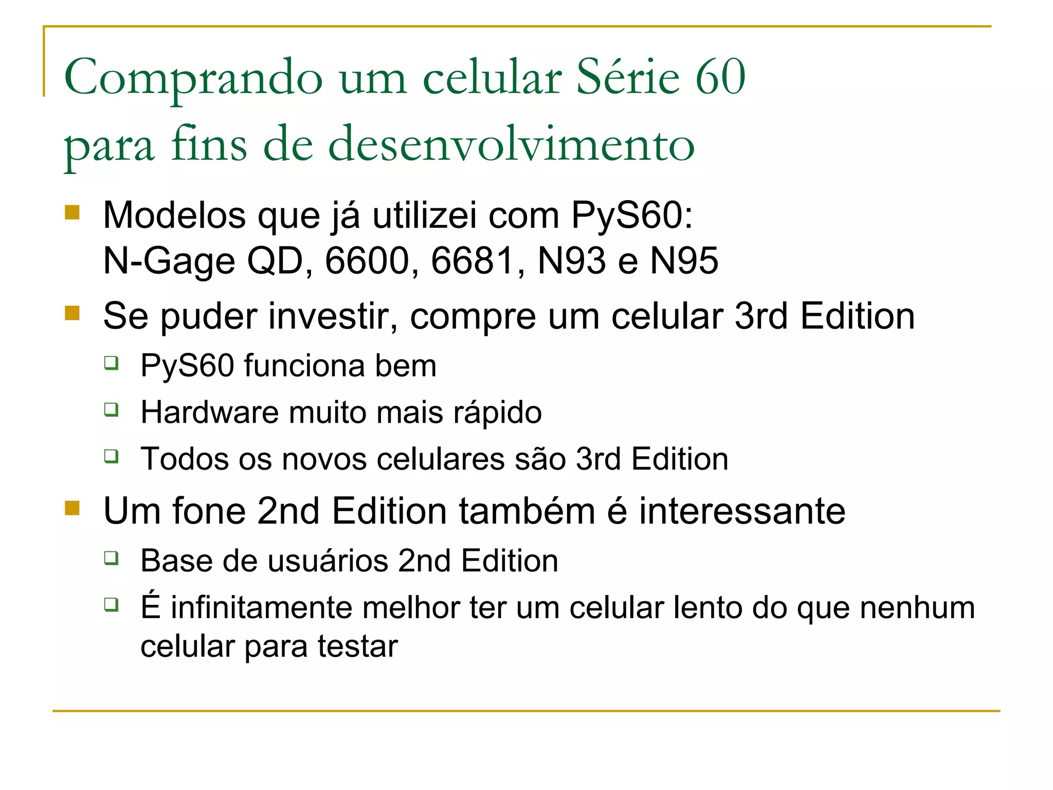 Comprando um celular Série 60 para fins de desenvolvimento Modelos que já utilizei com PyS60: N-Gage QD, 6600, 6681, N93 e N95 Se puder investir, compre um celular 3rd Edition PyS60 funciona bem Hardware muito mais rápido Todos os novos celulares são 3rd Edition Um fone 2nd Edition também é interessante Base de usuários 2nd Edition É infinitamente melhor ter um celular lento do que nenhum celular para testar 