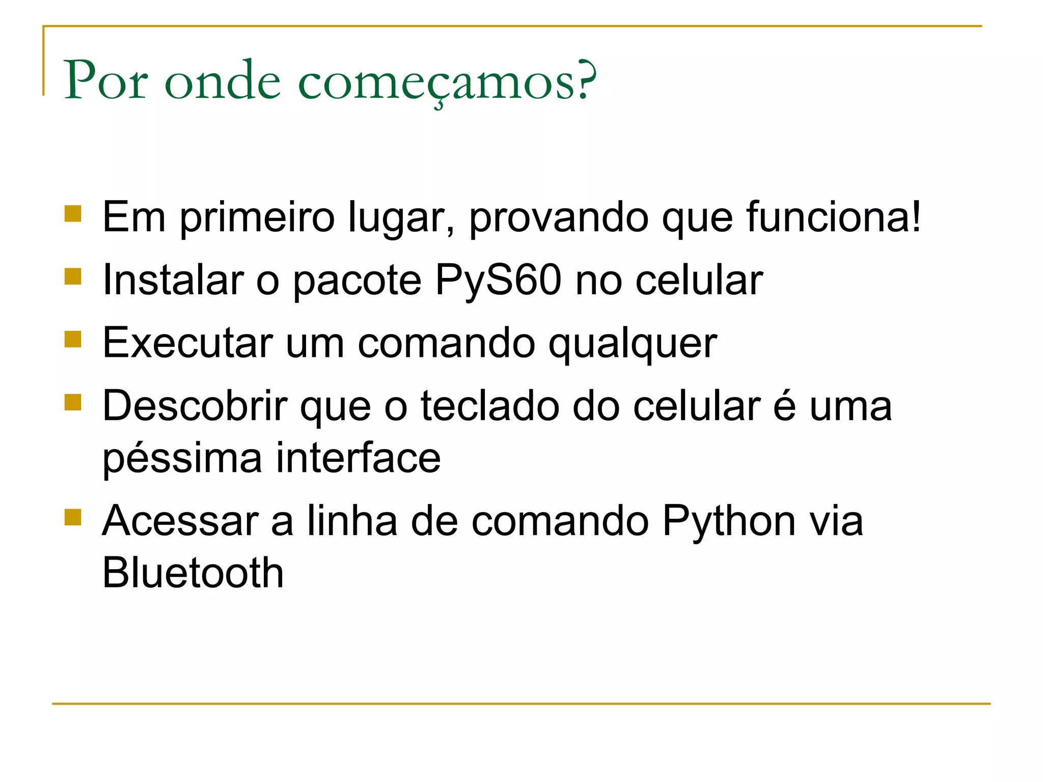 Por onde começamos? Em primeiro lugar, provando que funciona! Instalar o pacote PyS60 no celular Executar um comando qualquer Descobrir que o teclado do celular é uma péssima interface Acessar a linha de comando Python via Bluetooth 