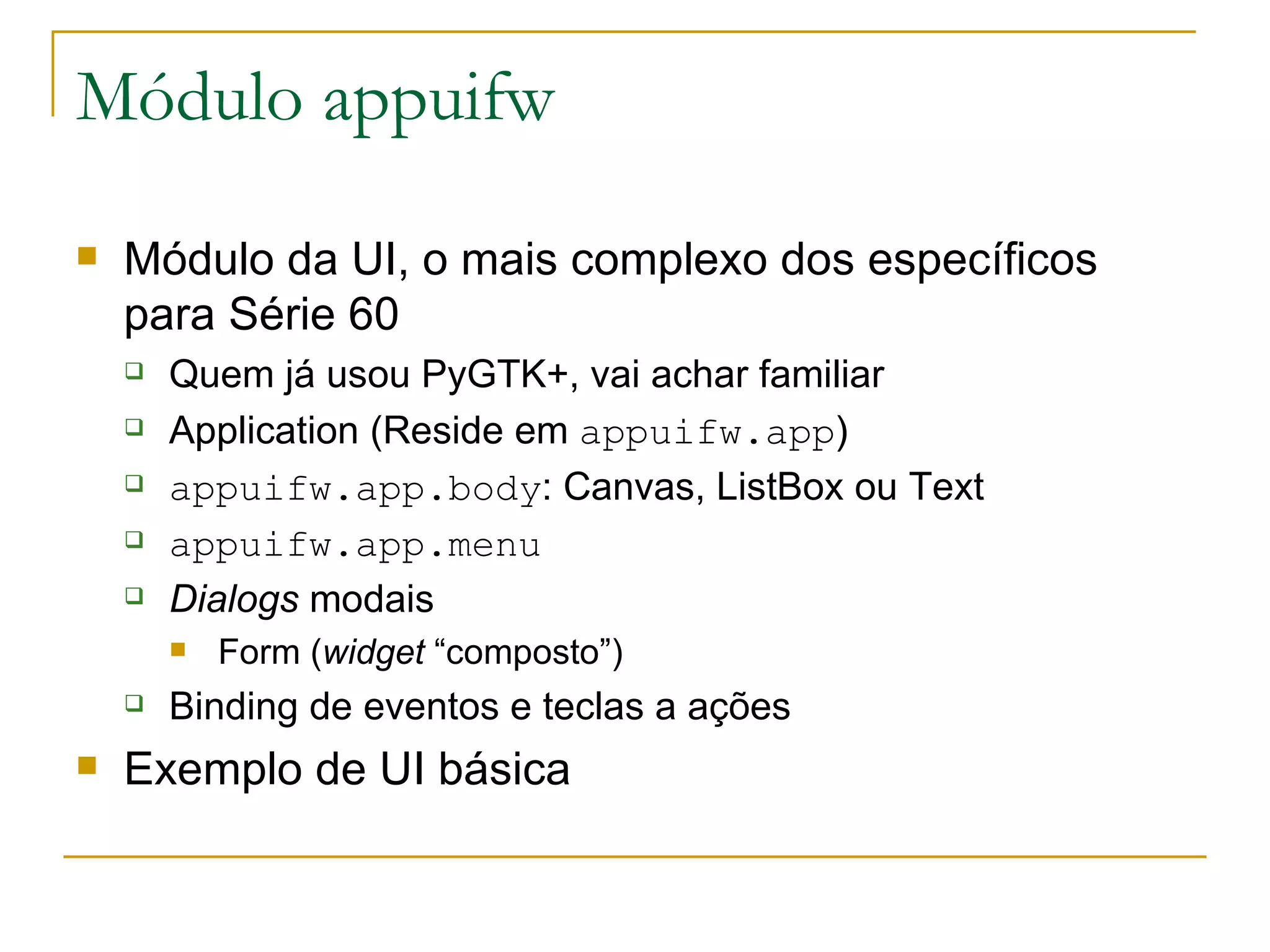 Módulo appuifw Módulo da UI, o mais complexo dos específicos para Série 60 Quem já usou PyGTK+, vai achar familiar Application (Reside em appuifw.app ) ‏ appuifw.app.body : Canvas, ListBox ou Text appuifw.app.menu Dialogs modais Form ( widget “composto”) Binding de eventos e teclas a ações Exemplo de UI básica 