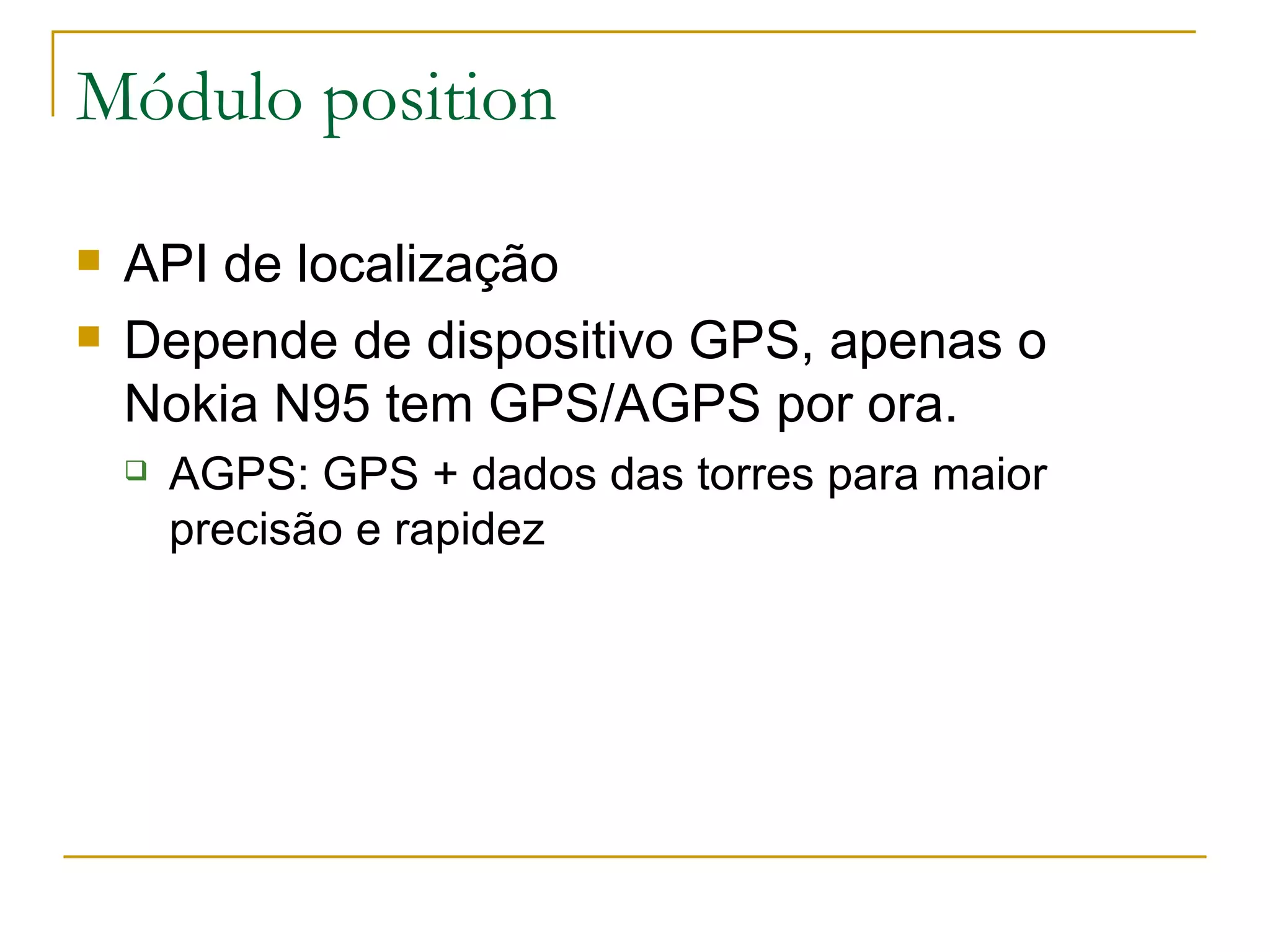 Módulo position API de localização Depende de dispositivo GPS, apenas o Nokia N95 tem GPS/AGPS por ora. AGPS: GPS + dados das torres para maior precisão e rapidez 