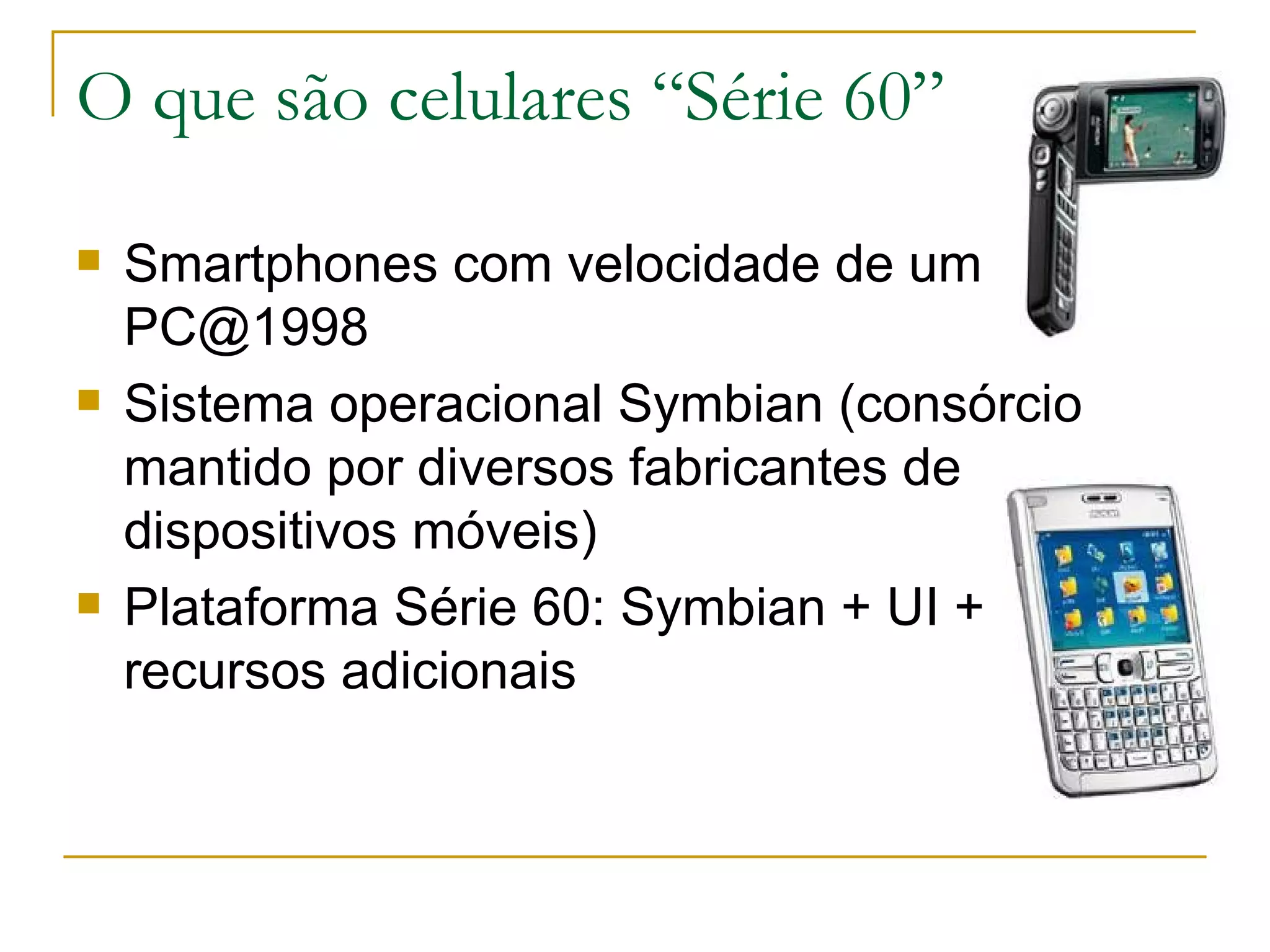 O que são celulares “Série 60” Smartphones com velocidade de um PC@1998 Sistema operacional Symbian (consórcio mantido por diversos fabricantes de dispositivos móveis) ‏ Plataforma Série 60: Symbian + UI + recursos adicionais 