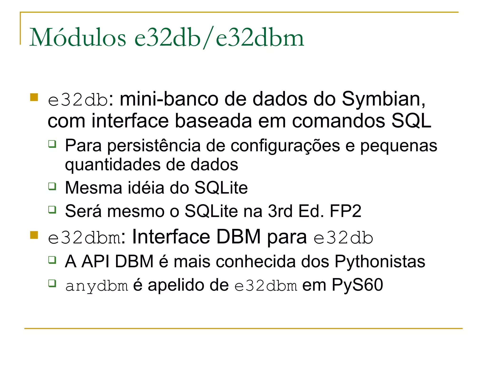 Módulos e32db/e32dbm e32db : mini-banco de dados do Symbian, com interface baseada em comandos SQL Para persistência de configurações e pequenas quantidades de dados Mesma idéia do SQLite Será mesmo o SQLite na 3rd Ed. FP2 e32dbm : Interface DBM para e32db A API DBM é mais conhecida dos Pythonistas anydbm é apelido de e32dbm em PyS60 