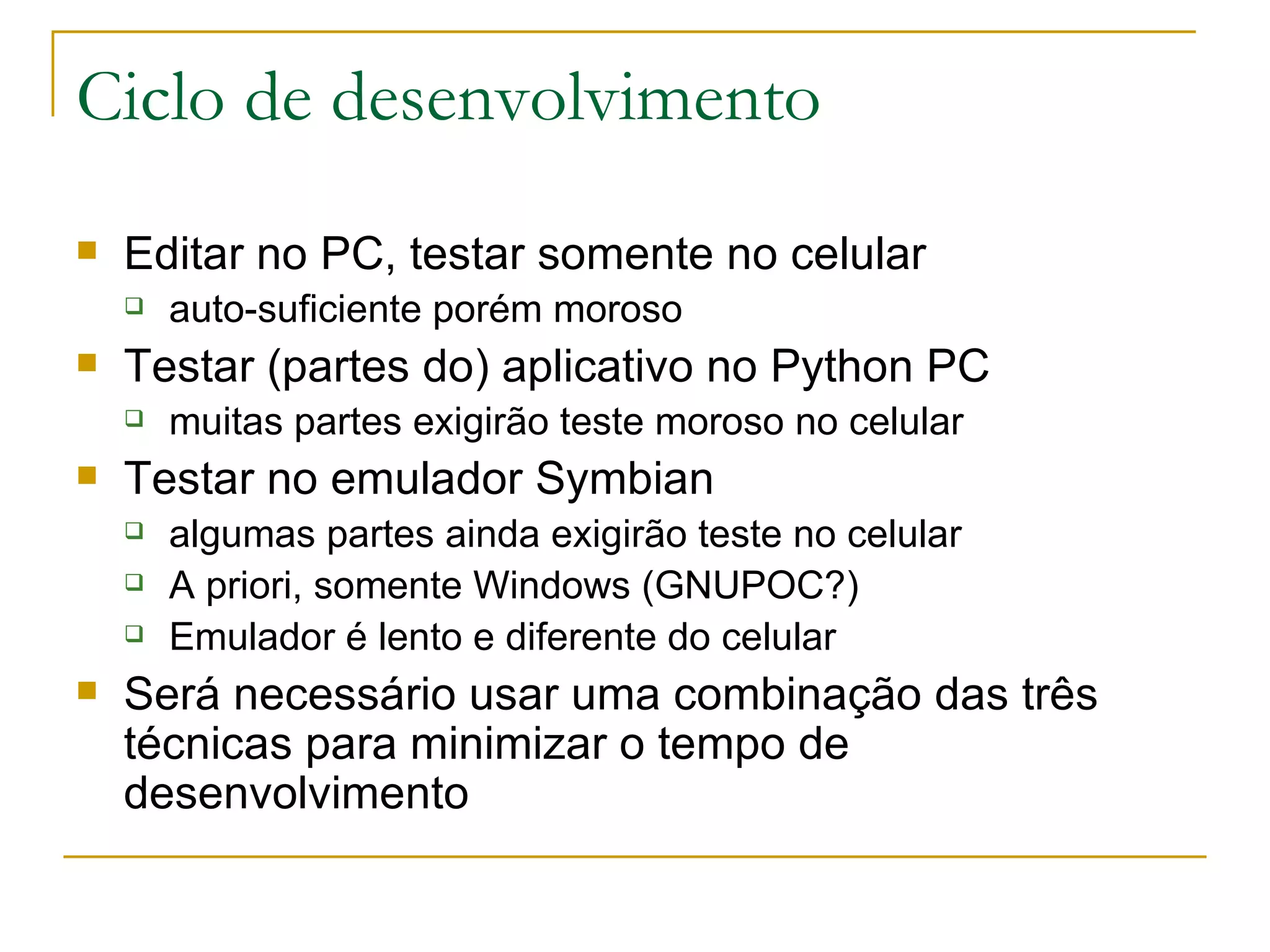 Ciclo de desenvolvimento Editar no PC, testar somente no celular auto-suficiente porém moroso Testar (partes do) aplicativo no Python PC muitas partes exigirão teste moroso no celular Testar no emulador Symbian algumas partes ainda exigirão teste no celular A priori, somente Windows (GNUPOC?) Emulador é lento e diferente do celular Será necessário usar uma combinação das três técnicas para minimizar o tempo de desenvolvimento 