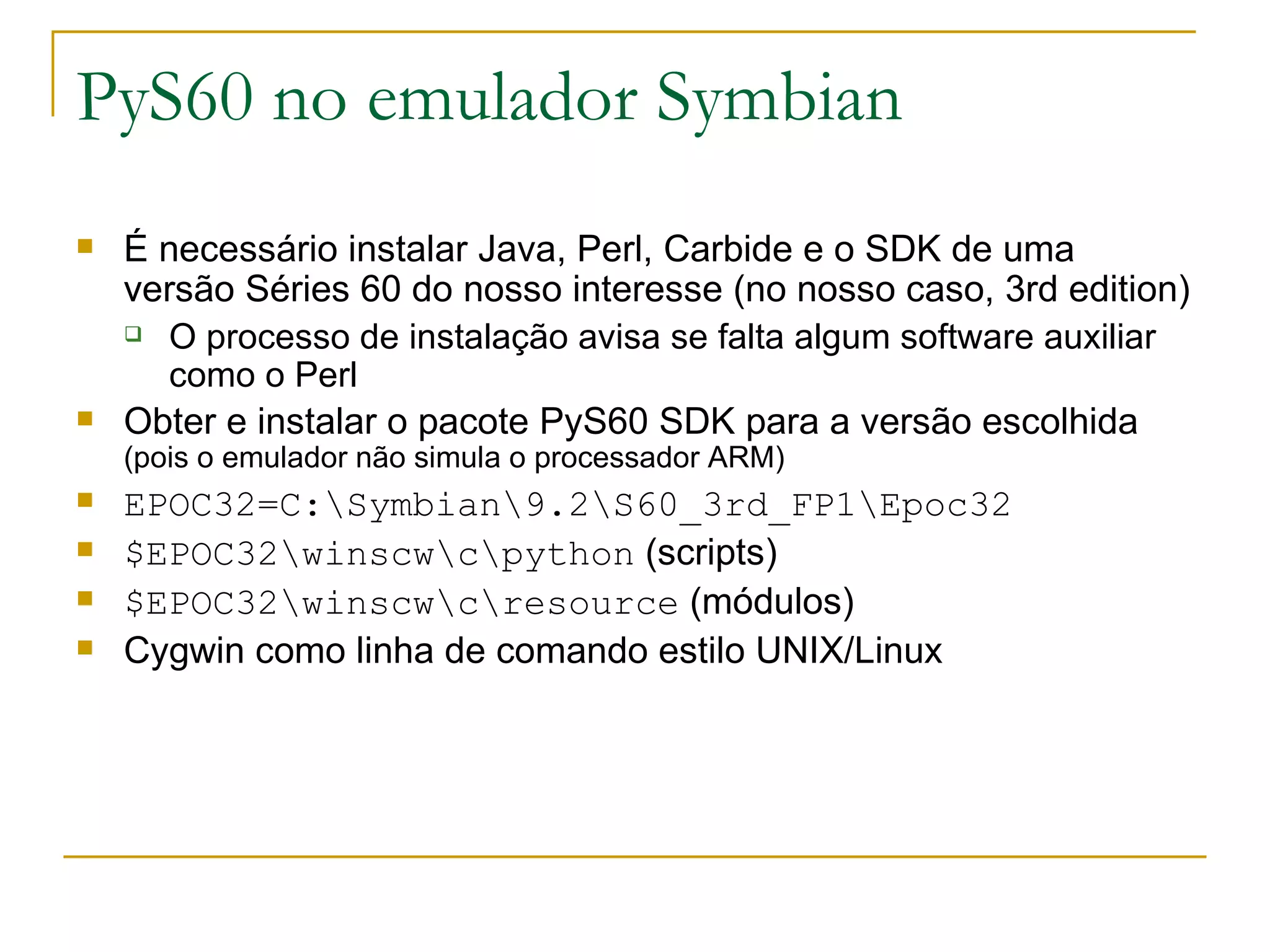 PyS60 no emulador Symbian É necessário instalar Java, Perl, Carbide e o SDK de uma versão Séries 60 do nosso interesse (no nosso caso, 3rd edition) ‏ O processo de instalação avisa se falta algum software auxiliar como o Perl Obter e instalar o pacote PyS60 SDK para a versão escolhida (pois o emulador não simula o processador ARM) EPOC32=C:\Symbian\9.2\S60_3rd_FP1\Epoc32 $EPOC32\winscw\c\python (scripts) $EPOC32\winscw\c\resource (módulos) Cygwin como linha de comando estilo UNIX/Linux 