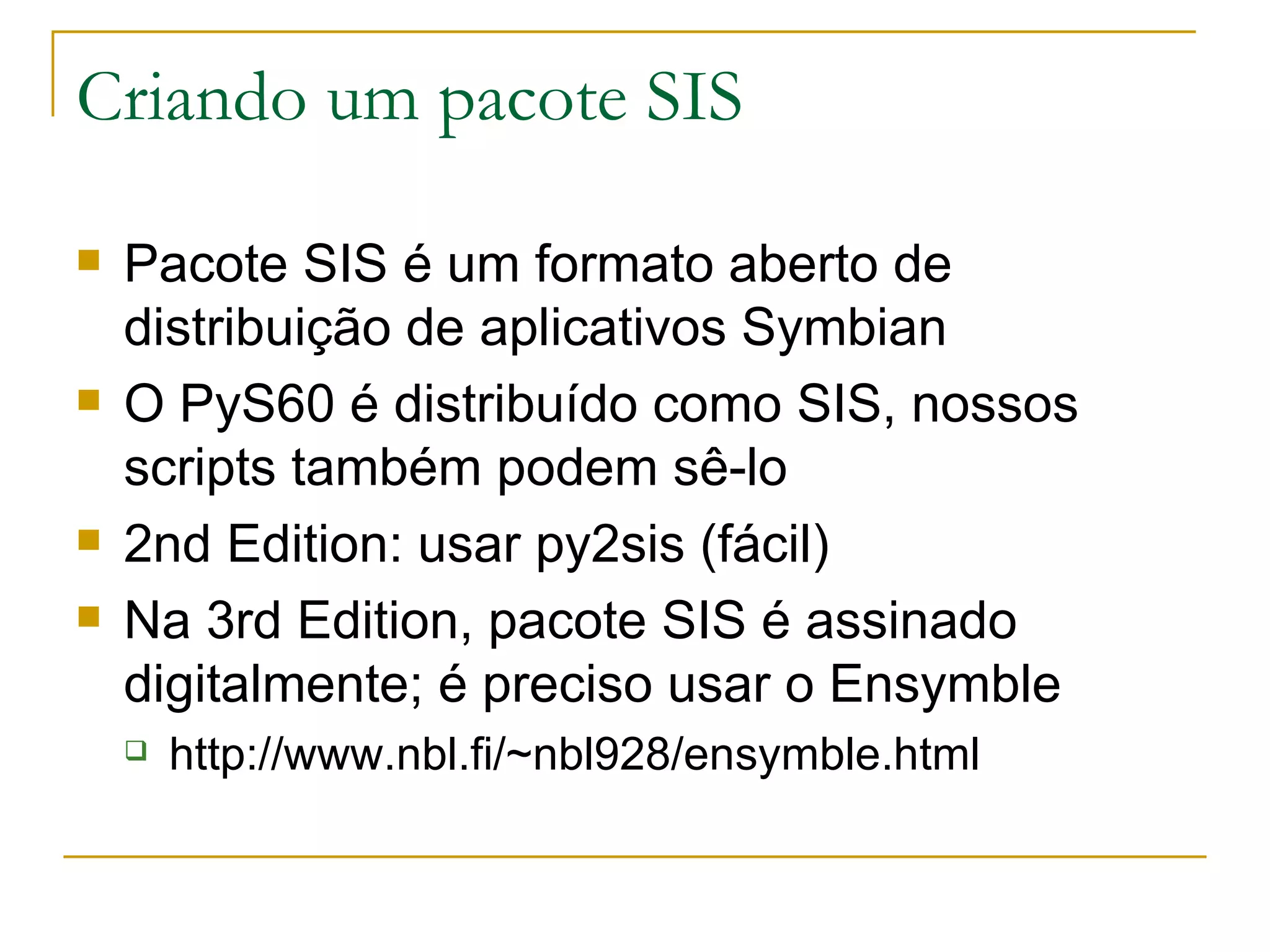 Criando um pacote SIS Pacote SIS é um formato aberto de distribuição de aplicativos Symbian O PyS60 é distribuído como SIS, nossos scripts também podem sê-lo 2nd Edition: usar py2sis (fácil) Na 3rd Edition, pacote SIS é assinado digitalmente; é preciso usar o Ensymble http://www.nbl.fi/~nbl928/ensymble.html 