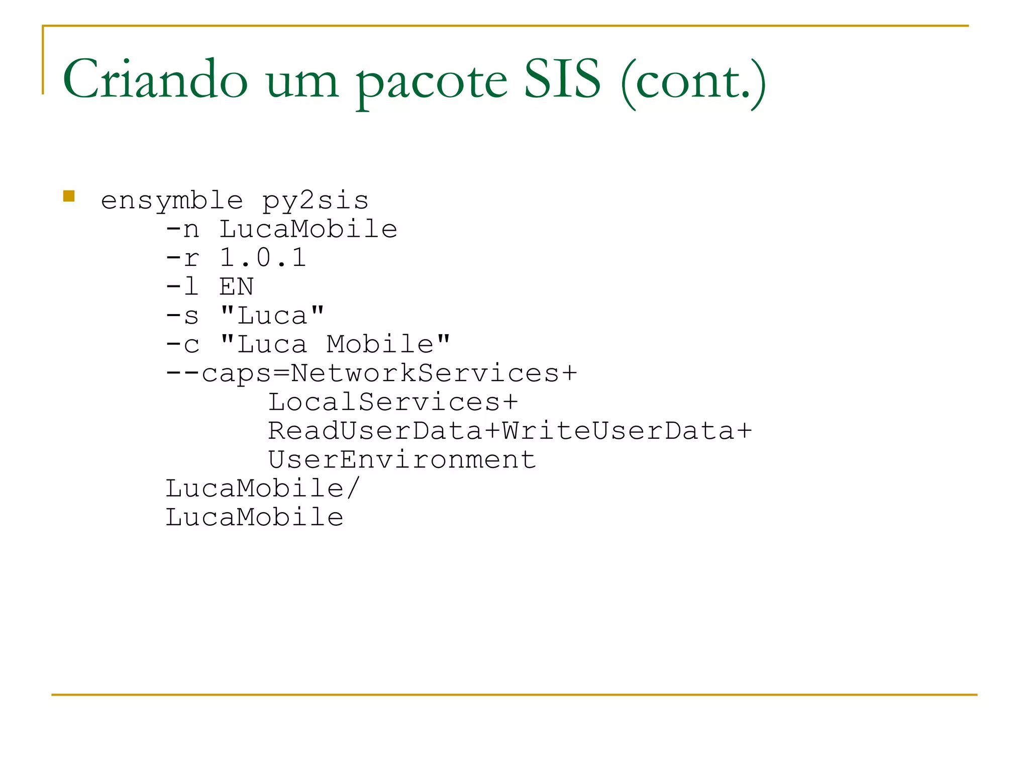 Criando um pacote SIS (cont.) ‏ ensymble py2sis -n LucaMobile -r 1.0.1 -l EN -s &quot;Luca&quot; -c &quot;Luca Mobile&quot; --caps=NetworkServices+ LocalServices+ ReadUserData+WriteUserData+ UserEnvironment LucaMobile/ LucaMobile 