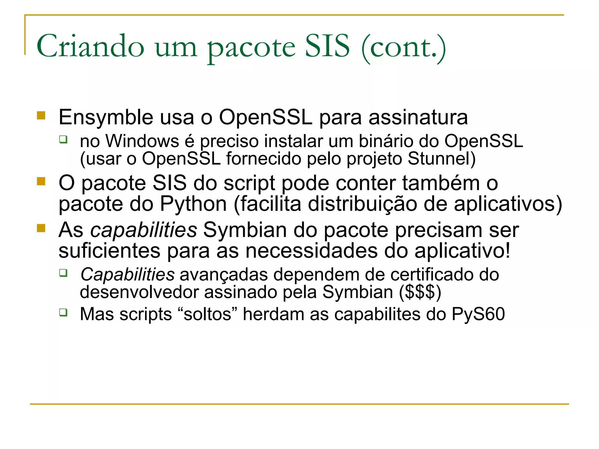 Criando um pacote SIS (cont.) ‏ Ensymble usa o OpenSSL para assinatura no Windows é preciso instalar um binário do OpenSSL (usar o OpenSSL fornecido pelo projeto Stunnel) O pacote SIS do script pode conter também o pacote do Python (facilita distribuição de aplicativos) As capabilities Symbian do pacote precisam ser suficientes para as necessidades do aplicativo! Capabilities avançadas dependem de certificado do desenvolvedor assinado pela Symbian ($$$) Mas scripts “soltos” herdam as capabilites do PyS60 
