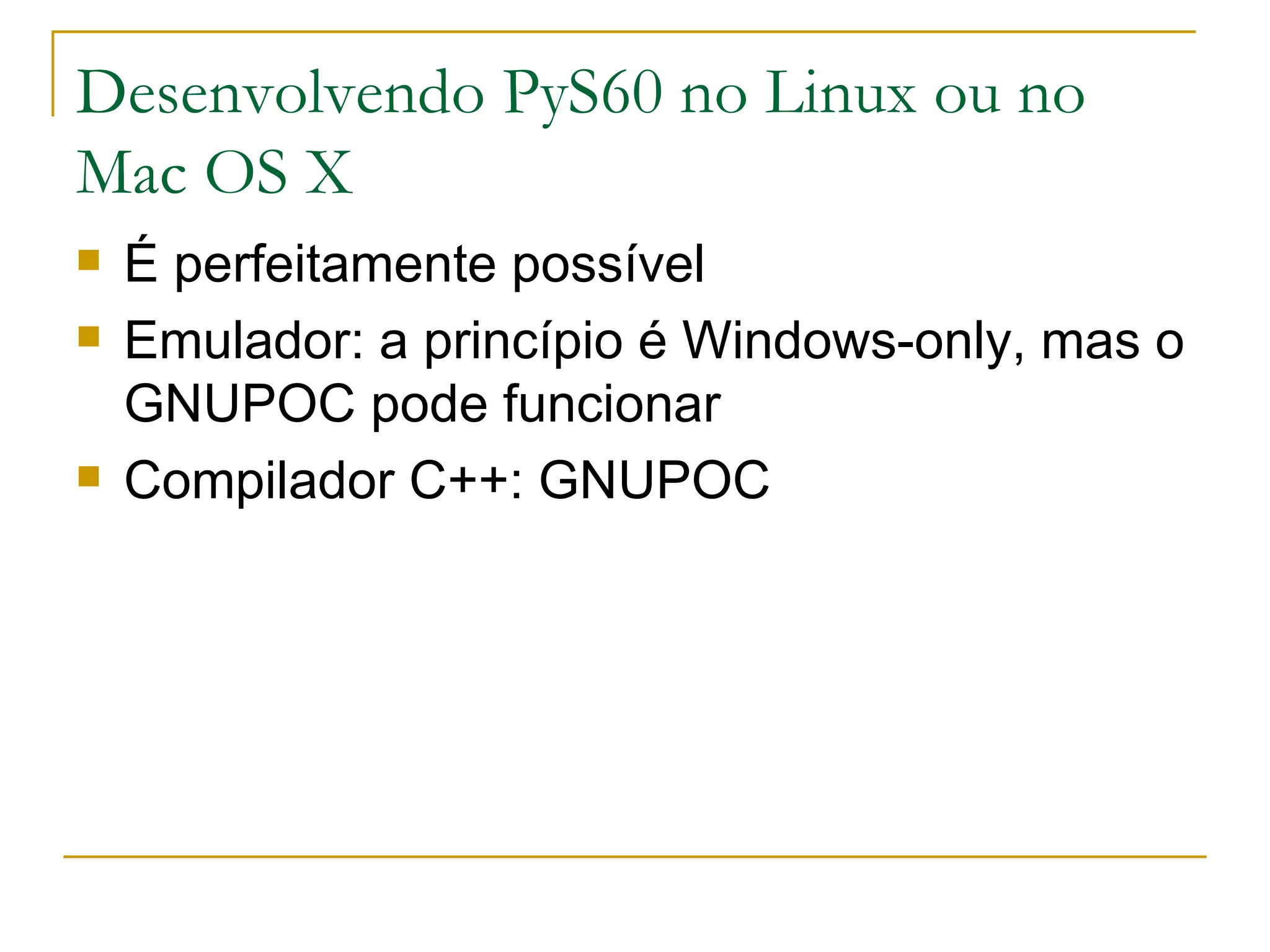 Desenvolvendo PyS60 no Linux ou no Mac OS X É perfeitamente possível Emulador: a princípio é Windows-only, mas o GNUPOC pode funcionar Compilador C++: GNUPOC 