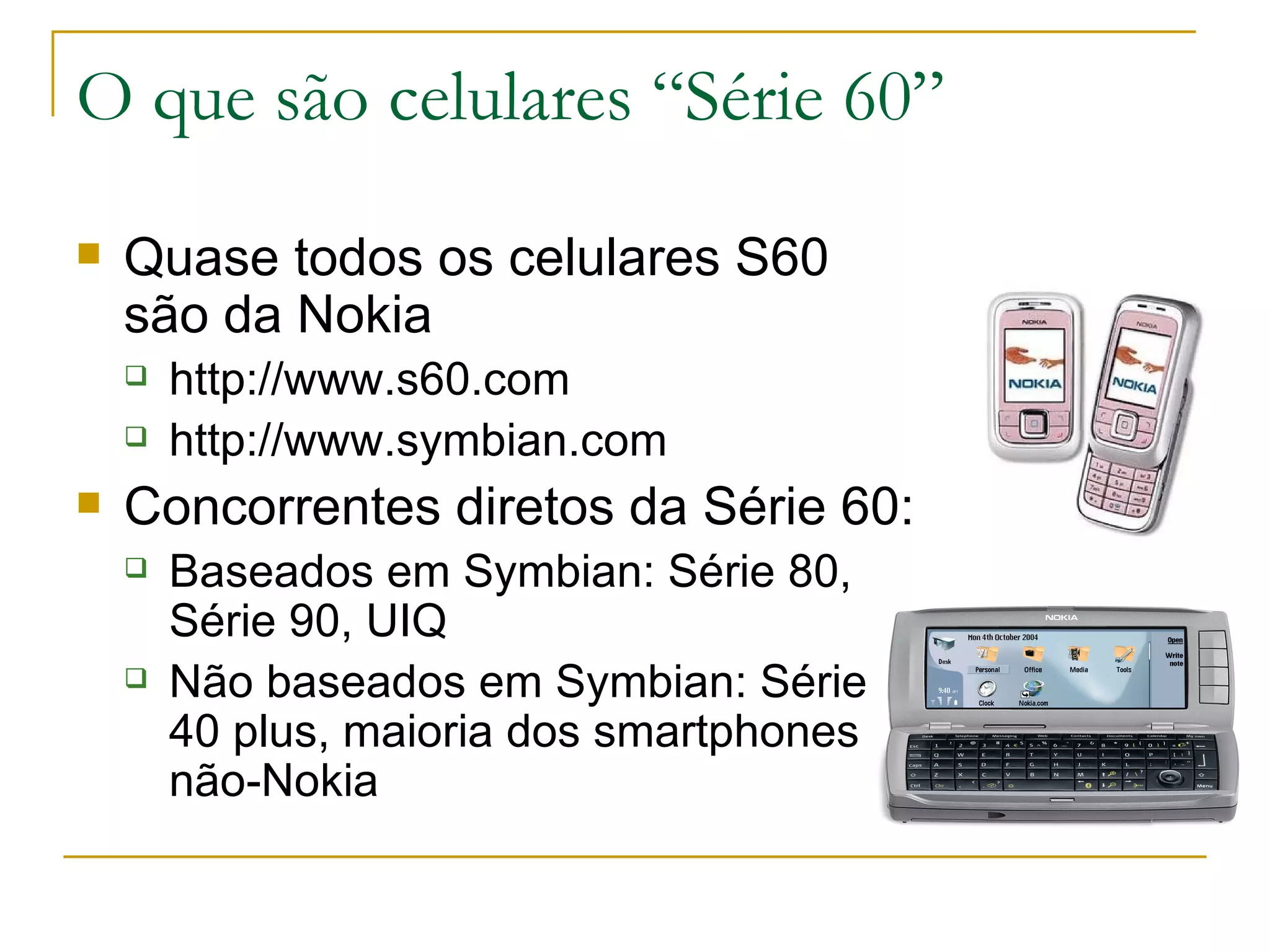 O que são celulares “Série 60” Quase todos os celulares S60 são da Nokia http://www.s60.com http://www.symbian.com Concorrentes diretos da Série 60: Baseados em Symbian: Série 80, Série 90, UIQ Não baseados em Symbian: Série 40 plus, maioria dos smartphones não-Nokia 